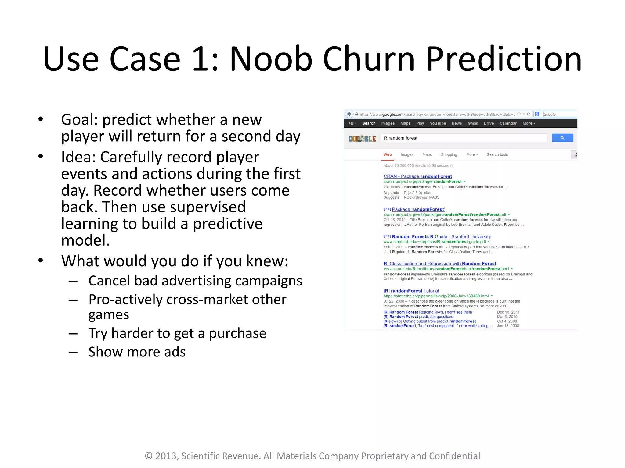 Use Case 1: Noob Churn Prediction
• Goal: predict whether a new
player will return for a second day
• Idea: Carefully record player
events and actions during the first
day. Record whether users come
back. Then use supervised
learning to build a predictive
model.
• What would you do if you knew:
– Cancel bad advertising campaigns
– Pro-actively cross-market other
games
– Try harder to get a purchase
– Show more ads
© 2013, Scientific Revenue. All Materials Company Proprietary and Confidential
 