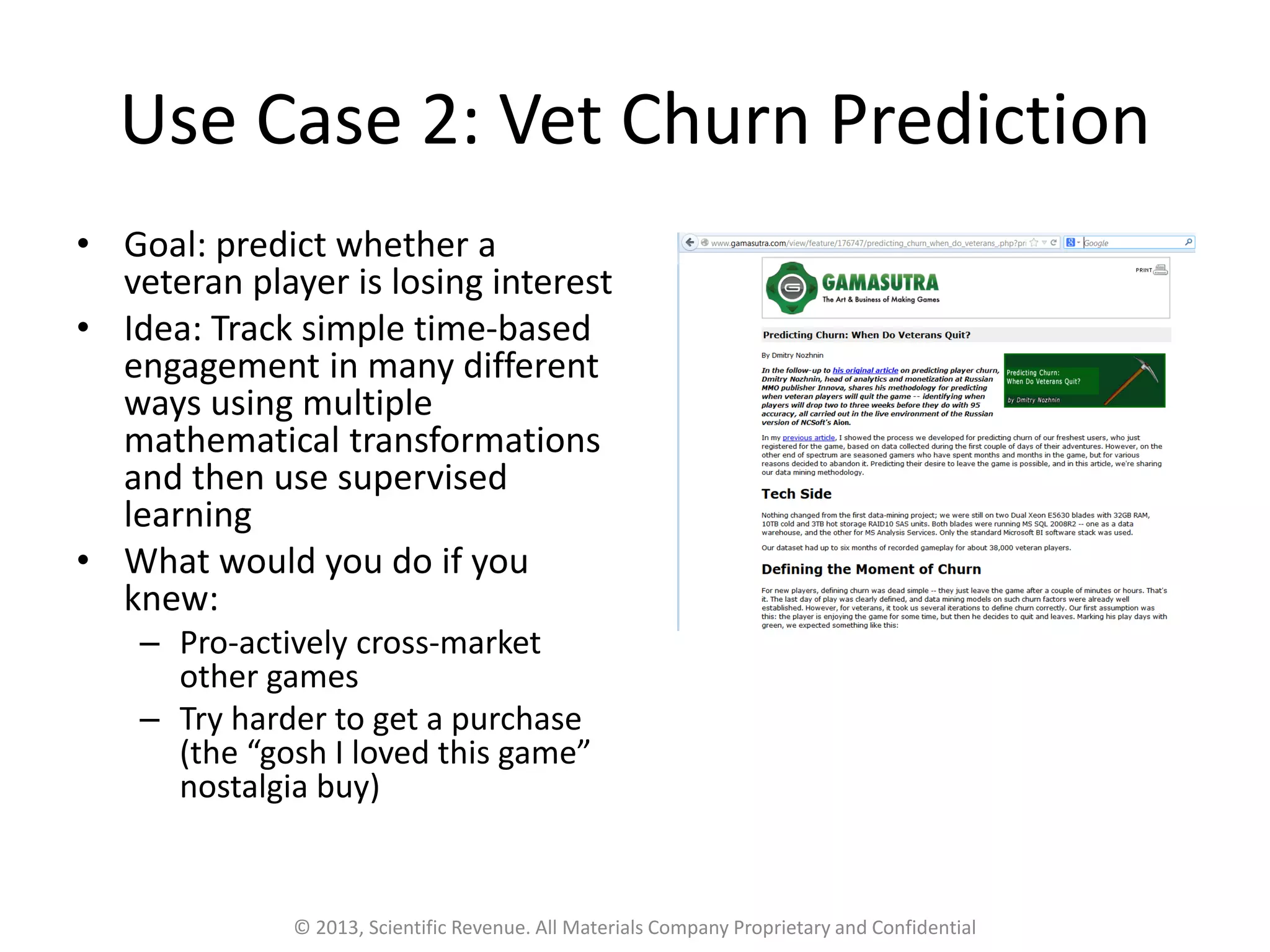 Use Case 2: Vet Churn Prediction
• Goal: predict whether a
veteran player is losing interest
• Idea: Track simple time-based
engagement in many different
ways using multiple
mathematical transformations
and then use supervised
learning
• What would you do if you
knew:
– Pro-actively cross-market
other games
– Try harder to get a purchase
(the “gosh I loved this game”
nostalgia buy)
© 2013, Scientific Revenue. All Materials Company Proprietary and Confidential
 