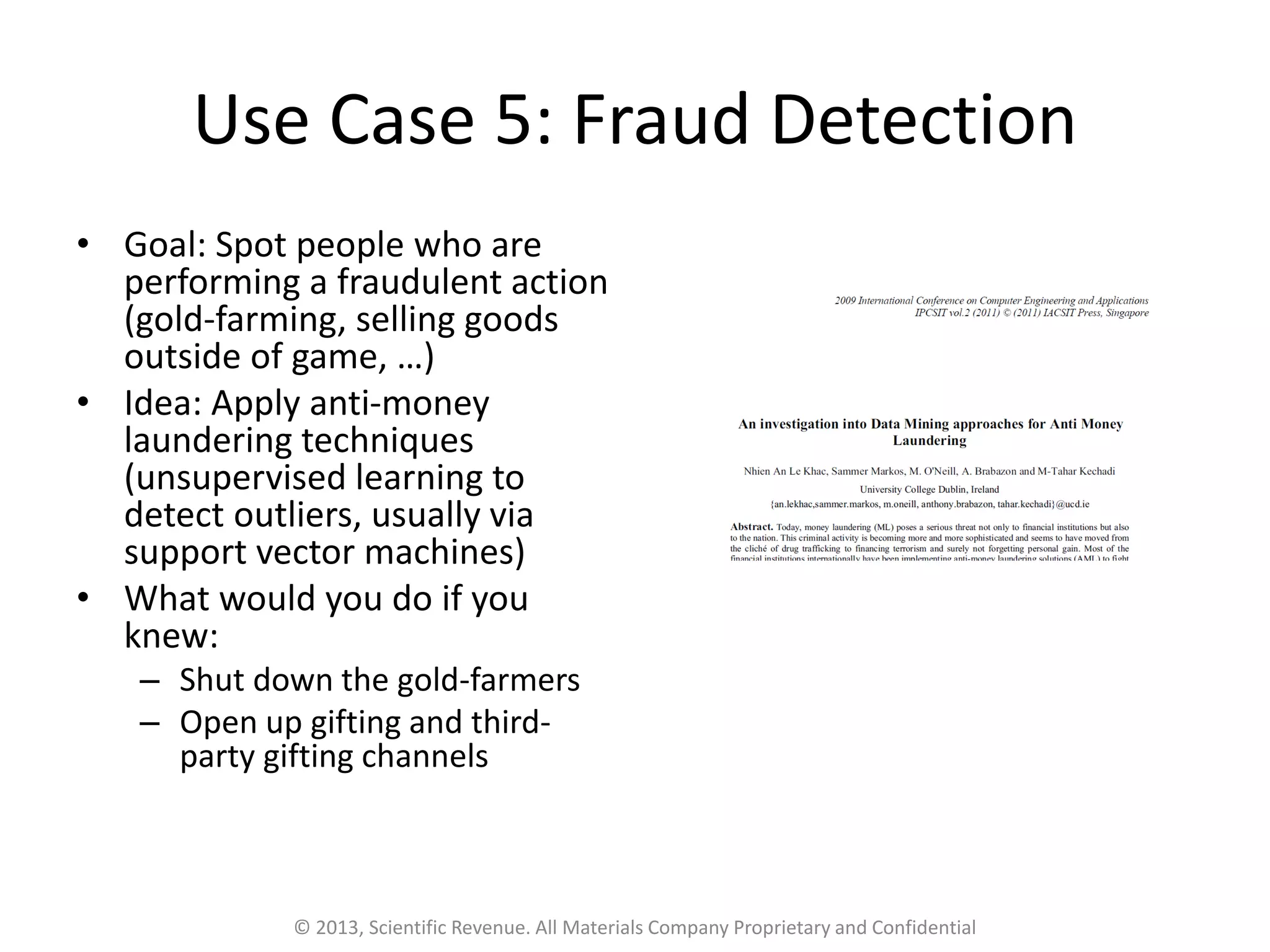 Use Case 5: Fraud Detection
• Goal: Spot people who are
performing a fraudulent action
(gold-farming, selling goods
outside of game, …)
• Idea: Apply anti-money
laundering techniques
(unsupervised learning to
detect outliers, usually via
support vector machines)
• What would you do if you
knew:
– Shut down the gold-farmers
– Open up gifting and third-
party gifting channels
© 2013, Scientific Revenue. All Materials Company Proprietary and Confidential
 