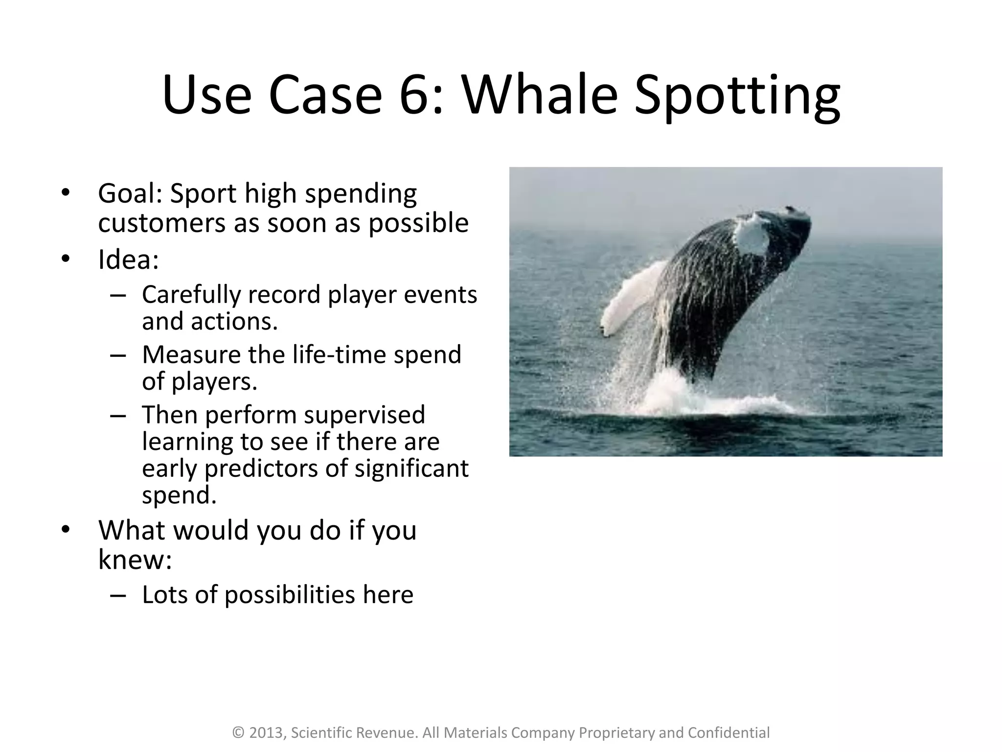 Use Case 6: Whale Spotting
• Goal: Sport high spending
customers as soon as possible
• Idea:
– Carefully record player events
and actions.
– Measure the life-time spend
of players.
– Then perform supervised
learning to see if there are
early predictors of significant
spend.
• What would you do if you
knew:
– Lots of possibilities here
© 2013, Scientific Revenue. All Materials Company Proprietary and Confidential
 