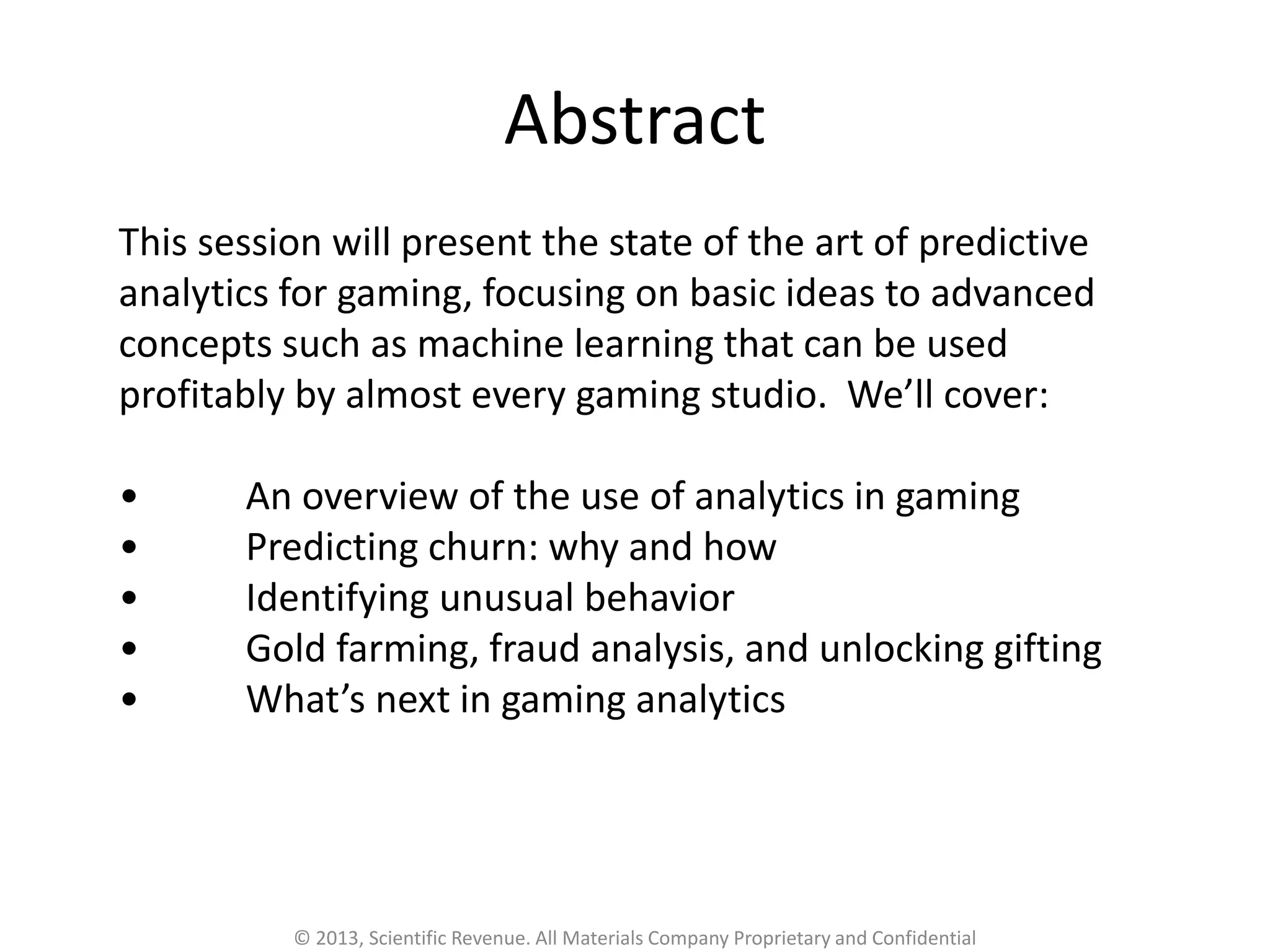 This session will present the state of the art of predictive
analytics for gaming, focusing on basic ideas to advanced
concepts such as machine learning that can be used
profitably by almost every gaming studio. We’ll cover:
• An overview of the use of analytics in gaming
• Predicting churn: why and how
• Identifying unusual behavior
• Gold farming, fraud analysis, and unlocking gifting
• What’s next in gaming analytics
Abstract
© 2013, Scientific Revenue. All Materials Company Proprietary and Confidential
 