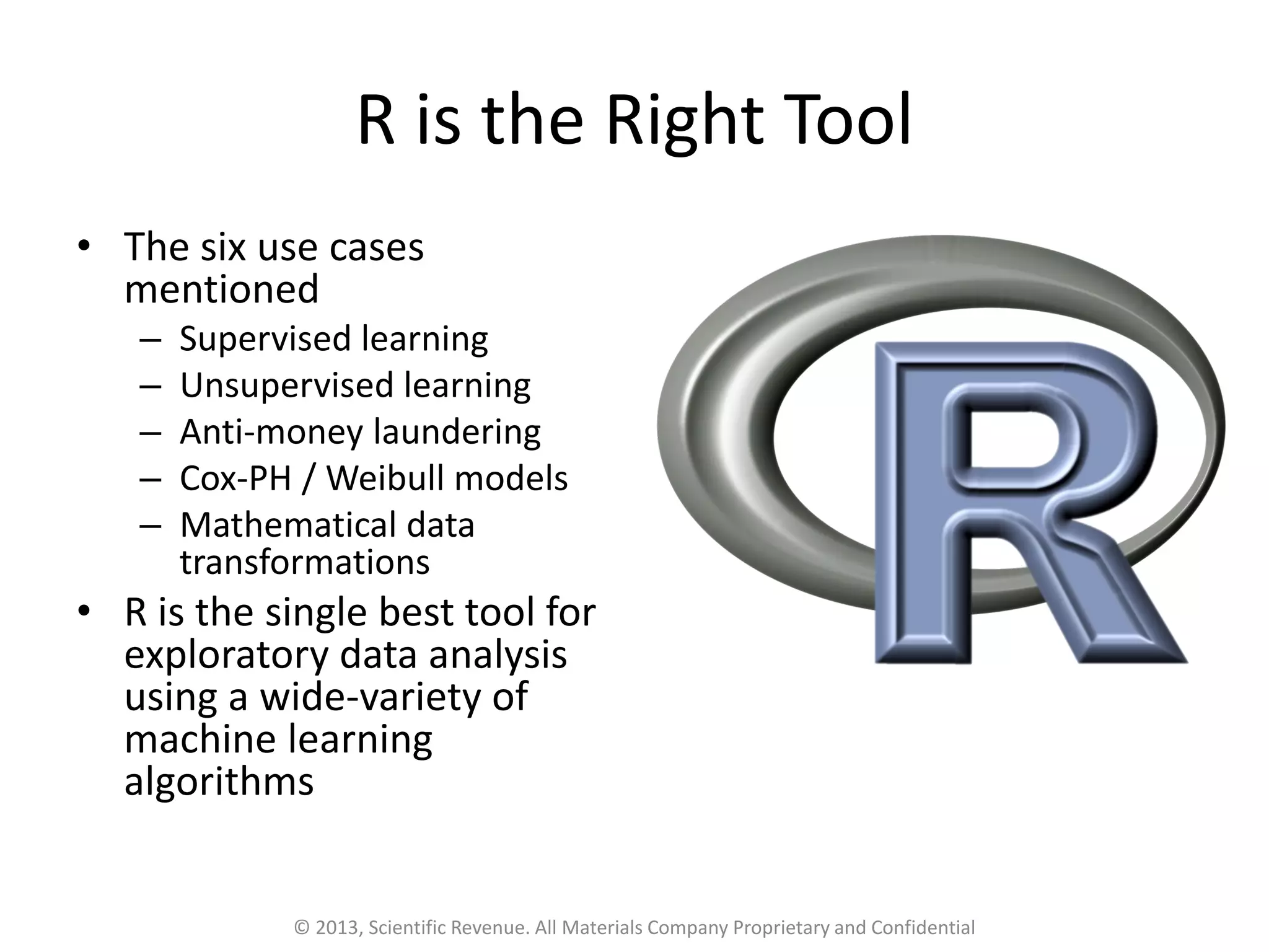 R is the Right Tool
• The six use cases
mentioned
– Supervised learning
– Unsupervised learning
– Anti-money laundering
– Cox-PH / Weibull models
– Mathematical data
transformations
• R is the single best tool for
exploratory data analysis
using a wide-variety of
machine learning
algorithms
© 2013, Scientific Revenue. All Materials Company Proprietary and Confidential
 