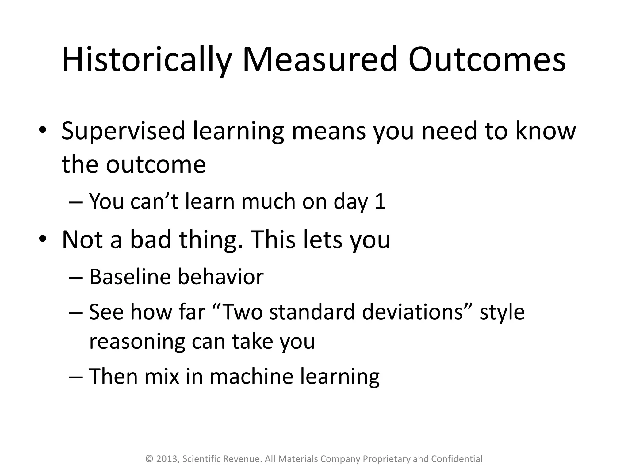 Historically Measured Outcomes
• Supervised learning means you need to know
the outcome
– You can’t learn much on day 1
• Not a bad thing. This lets you
– Baseline behavior
– See how far “Two standard deviations” style
reasoning can take you
– Then mix in machine learning
© 2013, Scientific Revenue. All Materials Company Proprietary and Confidential
 