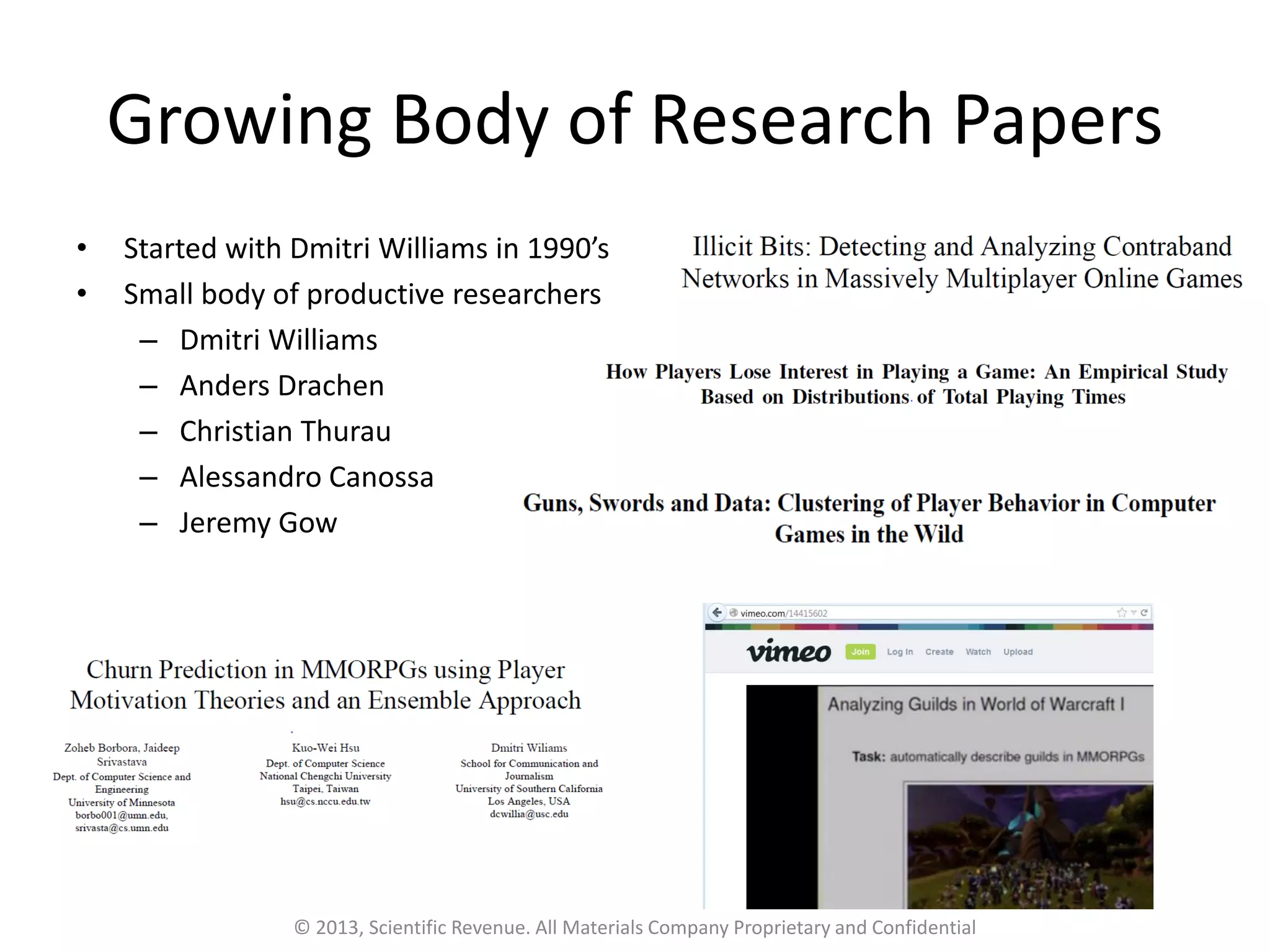Growing Body of Research Papers
• Started with Dmitri Williams in 1990’s
• Small body of productive researchers
– Dmitri Williams
– Anders Drachen
– Christian Thurau
– Alessandro Canossa
– Jeremy Gow
© 2013, Scientific Revenue. All Materials Company Proprietary and Confidential
 