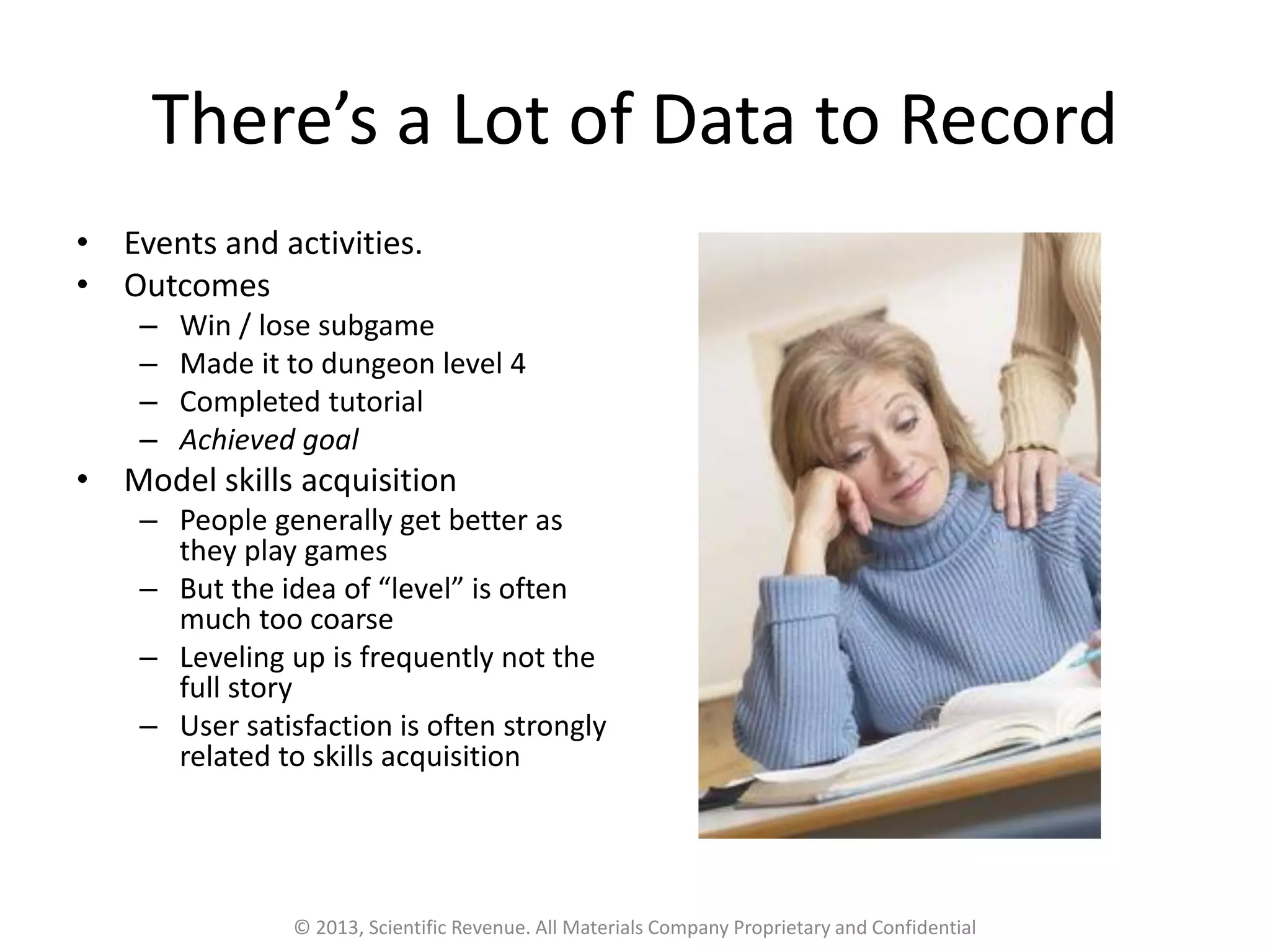 There’s a Lot of Data to Record
• Events and activities.
• Outcomes
– Win / lose subgame
– Made it to dungeon level 4
– Completed tutorial
– Achieved goal
• Model skills acquisition
– People generally get better as
they play games
– But the idea of “level” is often
much too coarse
– Leveling up is frequently not the
full story
– User satisfaction is often strongly
related to skills acquisition
© 2013, Scientific Revenue. All Materials Company Proprietary and Confidential
 