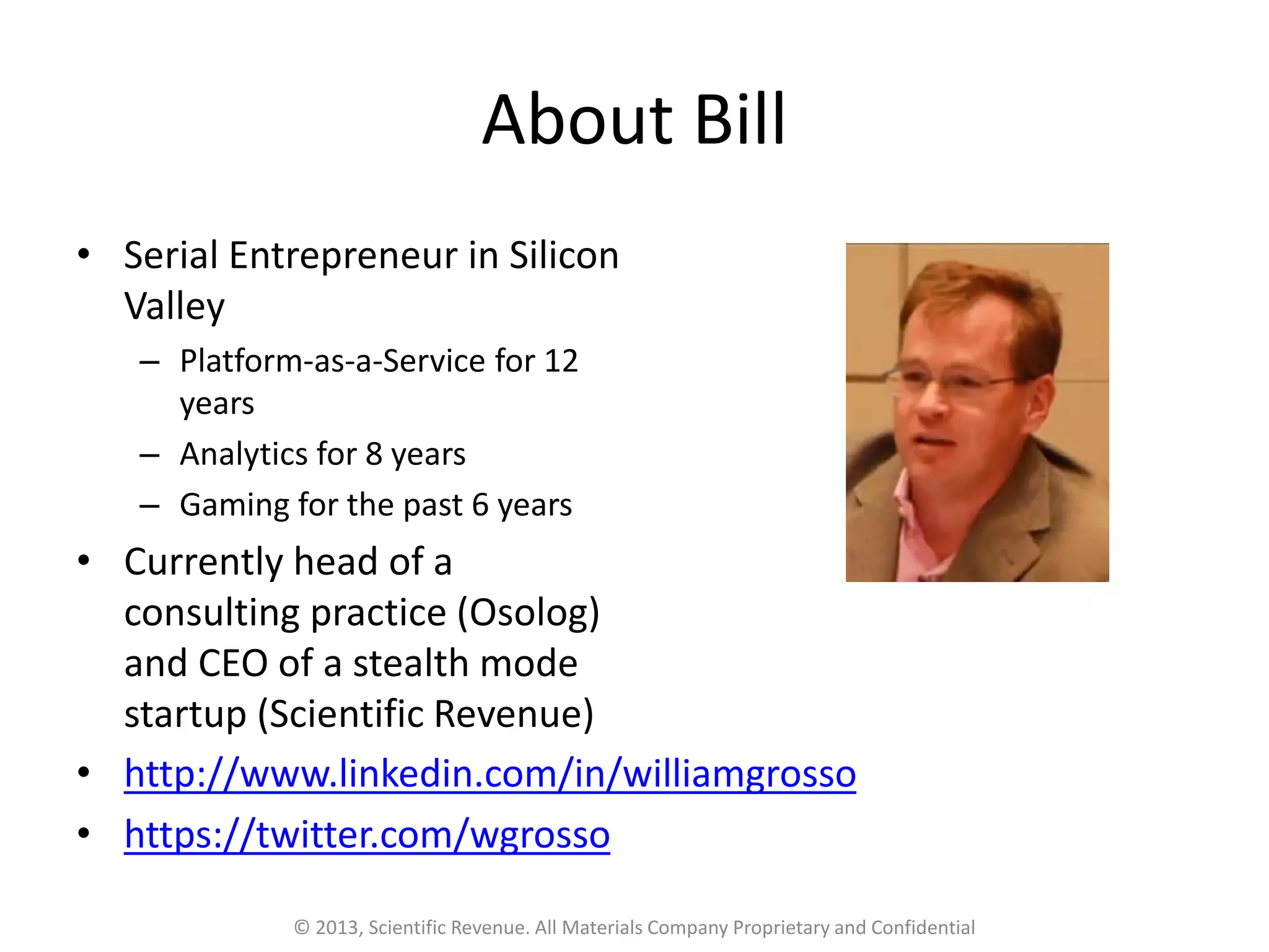 About Bill
• Serial Entrepreneur in Silicon
Valley
– Platform-as-a-Service for 12
years
– Analytics for 8 years
– Gaming for the past 6 years
• Currently head of a
consulting practice (Osolog)
and CEO of a stealth mode
startup (Scientific Revenue)
© 2013, Scientific Revenue. All Materials Company Proprietary and Confidential
• http://www.linkedin.com/in/williamgrosso
• https://twitter.com/wgrosso
 