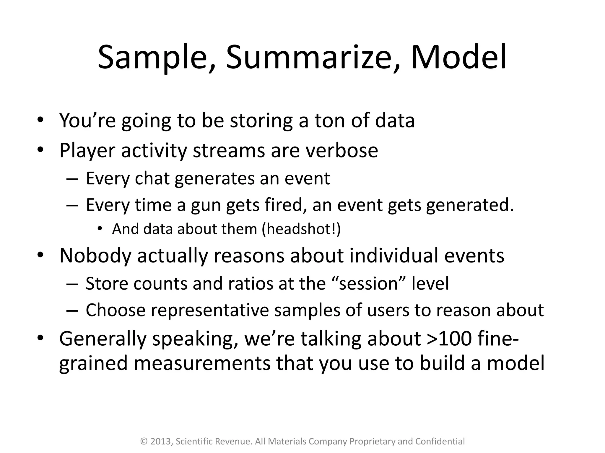 Sample, Summarize, Model
• You’re going to be storing a ton of data
• Player activity streams are verbose
– Every chat generates an event
– Every time a gun gets fired, an event gets generated.
• And data about them (headshot!)
• Nobody actually reasons about individual events
– Store counts and ratios at the “session” level
– Choose representative samples of users to reason about
• Generally speaking, we’re talking about >100 fine-
grained measurements that you use to build a model
© 2013, Scientific Revenue. All Materials Company Proprietary and Confidential
 