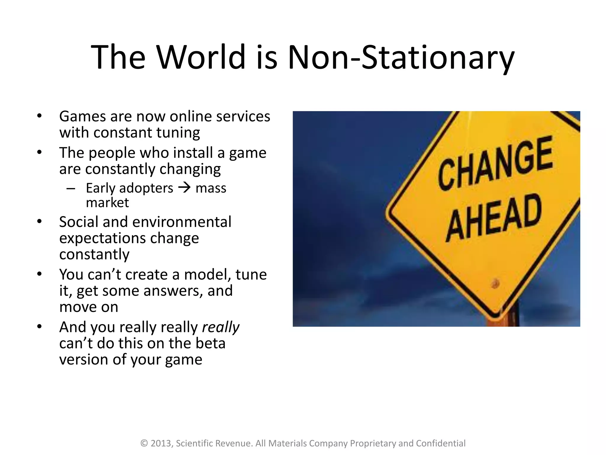The World is Non-Stationary
• Games are now online services
with constant tuning
• The people who install a game
are constantly changing
– Early adopters → mass
market
• Social and environmental
expectations change
constantly
• You can’t create a model, tune
it, get some answers, and
move on
• And you really really really
can’t do this on the beta
version of your game
© 2013, Scientific Revenue. All Materials Company Proprietary and Confidential
 