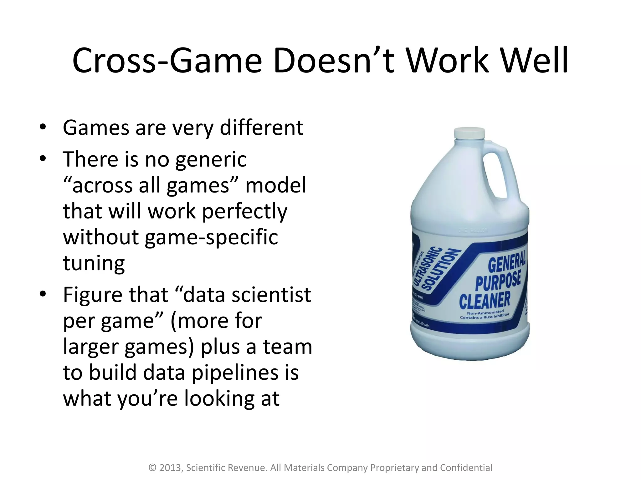 Cross-Game Doesn’t Work Well
• Games are very different
• There is no generic
“across all games” model
that will work perfectly
without game-specific
tuning
• Figure that “data scientist
per game” (more for
larger games) plus a team
to build data pipelines is
what you’re looking at
© 2013, Scientific Revenue. All Materials Company Proprietary and Confidential
 