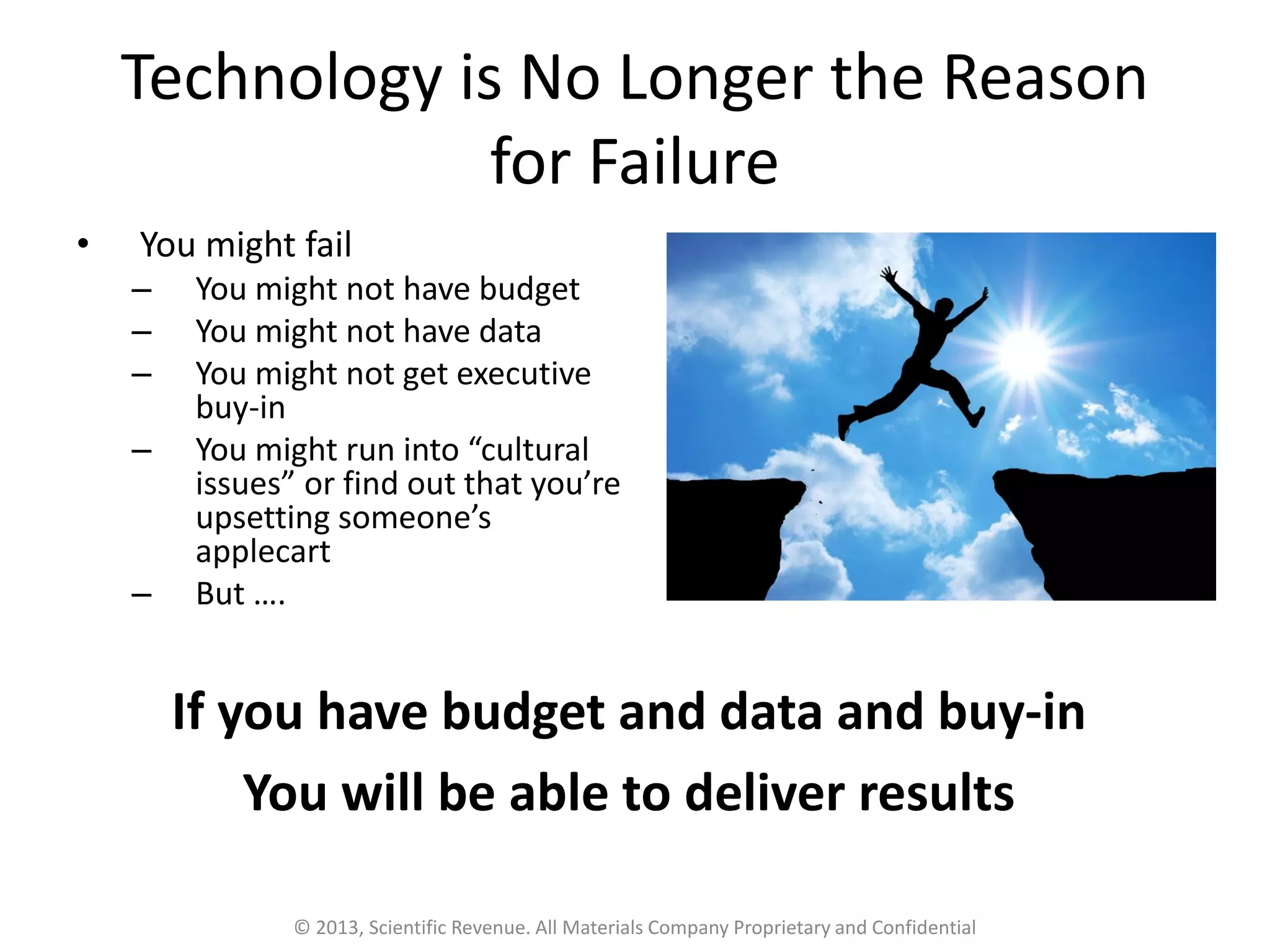 Technology is No Longer the Reason
for Failure
• You might fail
– You might not have budget
– You might not have data
– You might not get executive
buy-in
– You might run into “cultural
issues” or find out that you’re
upsetting someone’s
applecart
– But ….
© 2013, Scientific Revenue. All Materials Company Proprietary and Confidential
If you have budget and data and buy-in
You will be able to deliver results
 