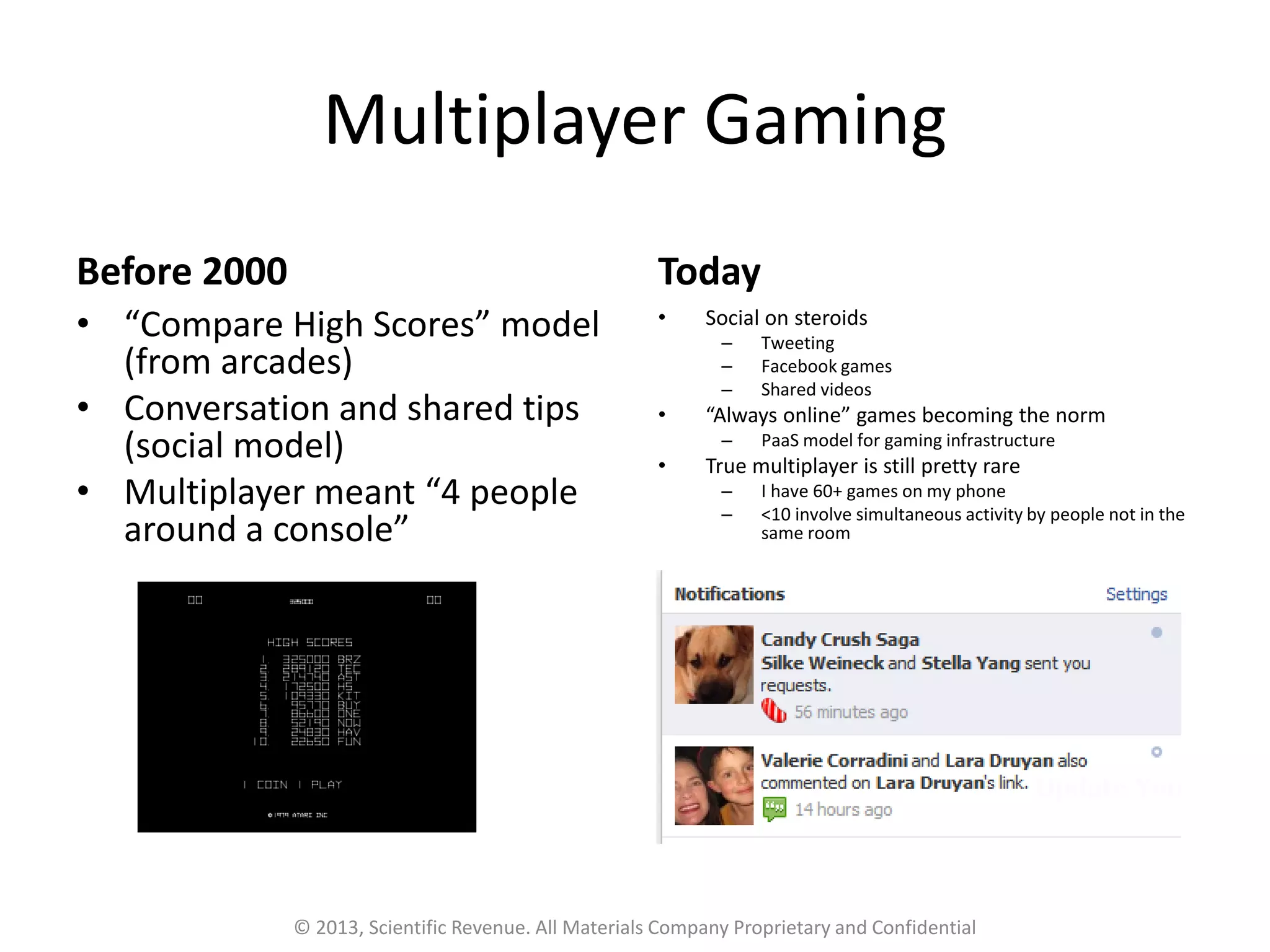 Multiplayer Gaming
Before 2000
• “Compare High Scores” model
(from arcades)
• Conversation and shared tips
(social model)
• Multiplayer meant “4 people
around a console”
Today
• Social on steroids
– Tweeting
– Facebook games
– Shared videos
• “Always online” games becoming the norm
– PaaS model for gaming infrastructure
• True multiplayer is still pretty rare
– I have 60+ games on my phone
– <10 involve simultaneous activity by people not in the
same room
© 2013, Scientific Revenue. All Materials Company Proprietary and Confidential
 