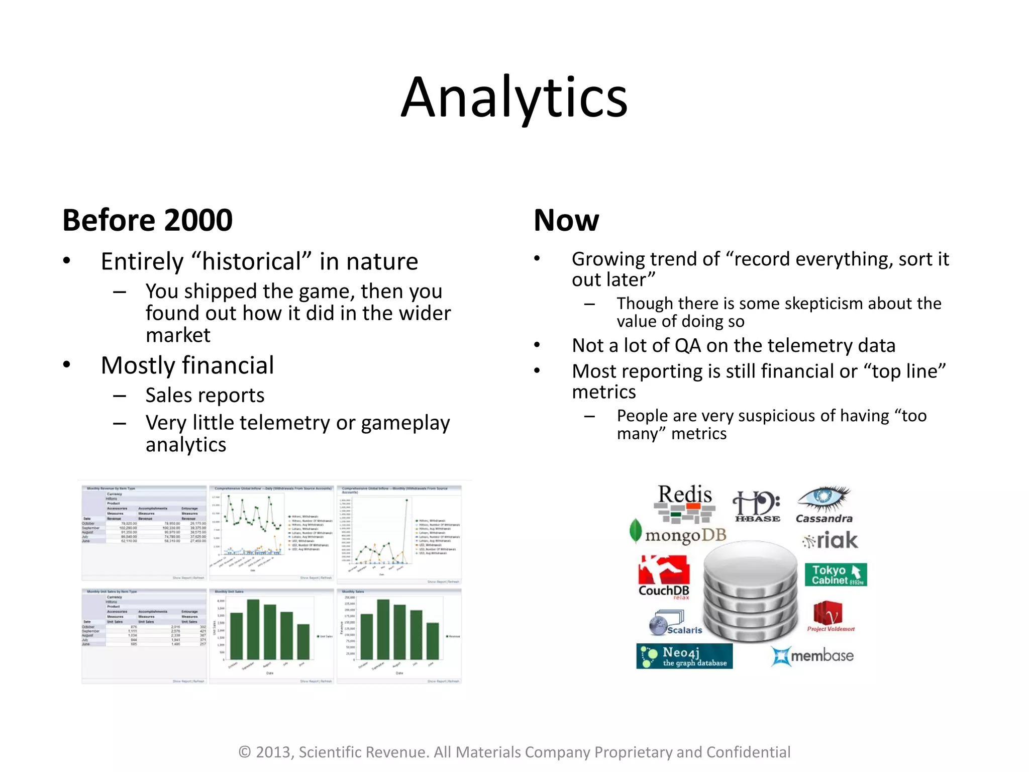 Analytics
Before 2000
• Entirely “historical” in nature
– You shipped the game, then you
found out how it did in the wider
market
• Mostly financial
– Sales reports
– Very little telemetry or gameplay
analytics
Now
• Growing trend of “record everything, sort it
out later”
– Though there is some skepticism about the
value of doing so
• Not a lot of QA on the telemetry data
• Most reporting is still financial or “top line”
metrics
– People are very suspicious of having “too
many” metrics
© 2013, Scientific Revenue. All Materials Company Proprietary and Confidential
 