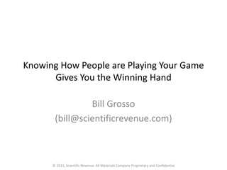 Knowing How People are Playing Your Game
Gives You the Winning Hand
Bill Grosso
(bill@scientificrevenue.com)
© 2013, Scientific Revenue. All Materials Company Proprietary and Confidential
 