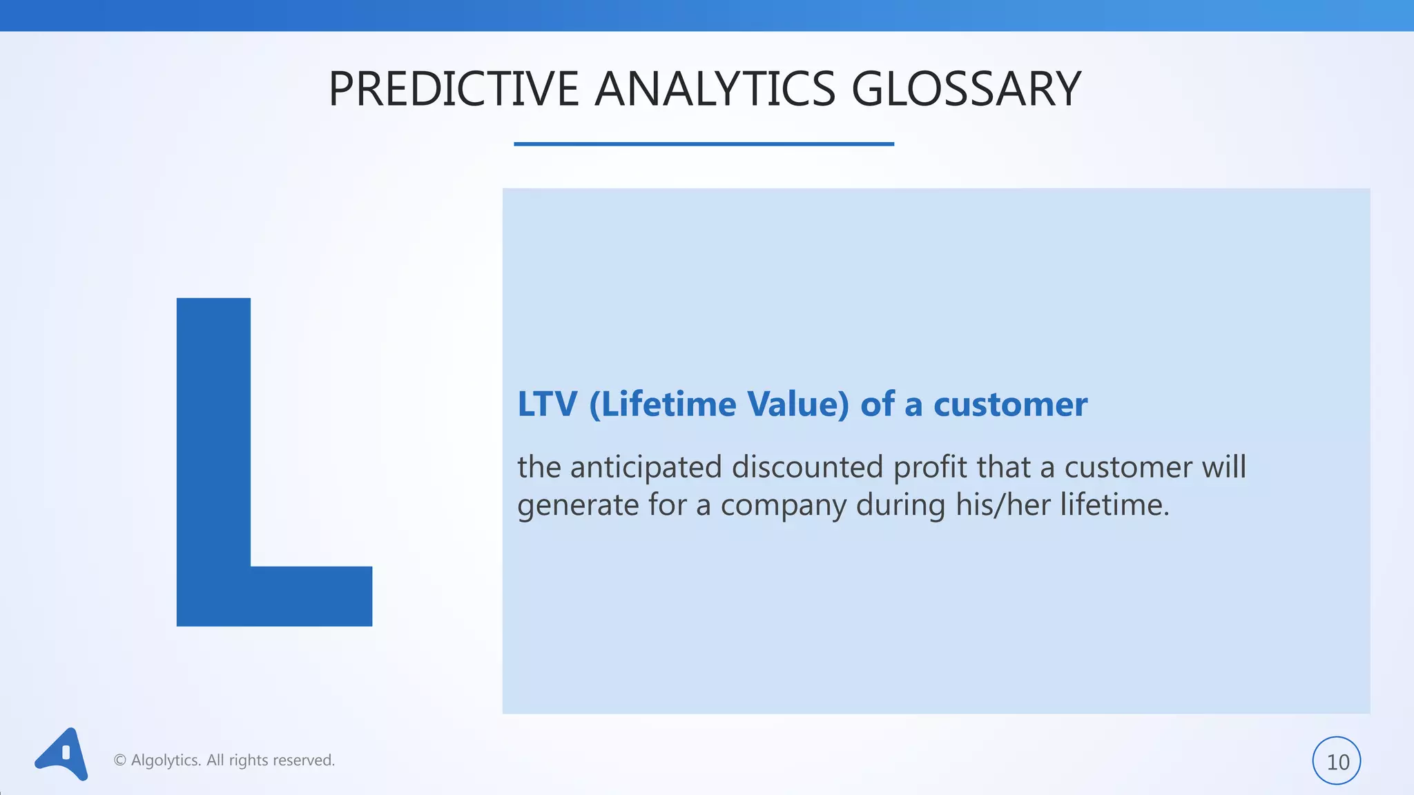 © Algolytics. All rights reserved. 10
LTV (Lifetime Value) of a customer
the anticipated discounted profit that a customer will
generate for a company during his/her lifetime.
PREDICTIVE ANALYTICS GLOSSARY
 