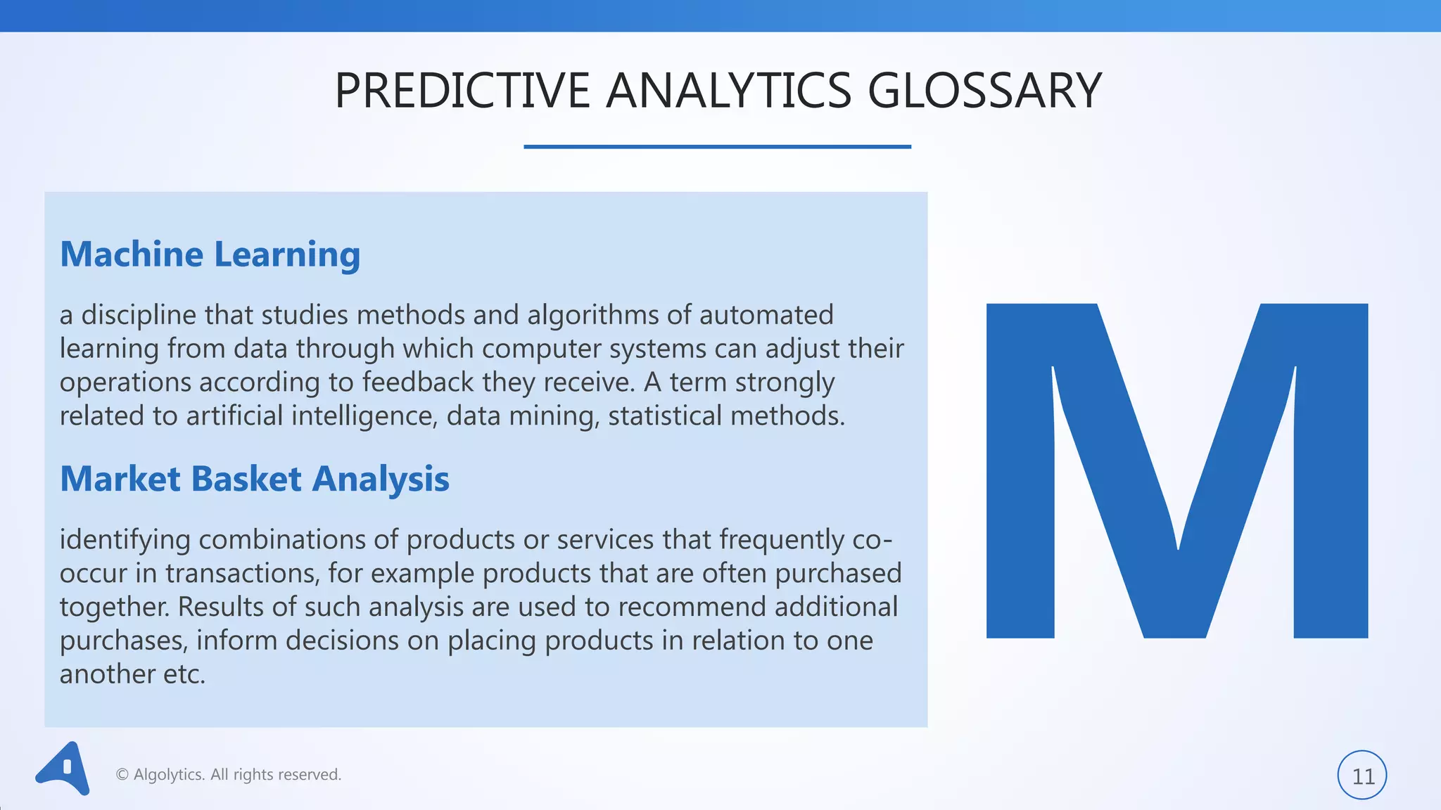 © Algolytics. All rights reserved. 11
Machine Learning
a discipline that studies methods and algorithms of automated
learning from data through which computer systems can adjust their
operations according to feedback they receive. A term strongly
related to artificial intelligence, data mining, statistical methods.
Market Basket Analysis
identifying combinations of products or services that frequently co-
occur in transactions, for example products that are often purchased
together. Results of such analysis are used to recommend additional
purchases, inform decisions on placing products in relation to one
another etc.
PREDICTIVE ANALYTICS GLOSSARY
 