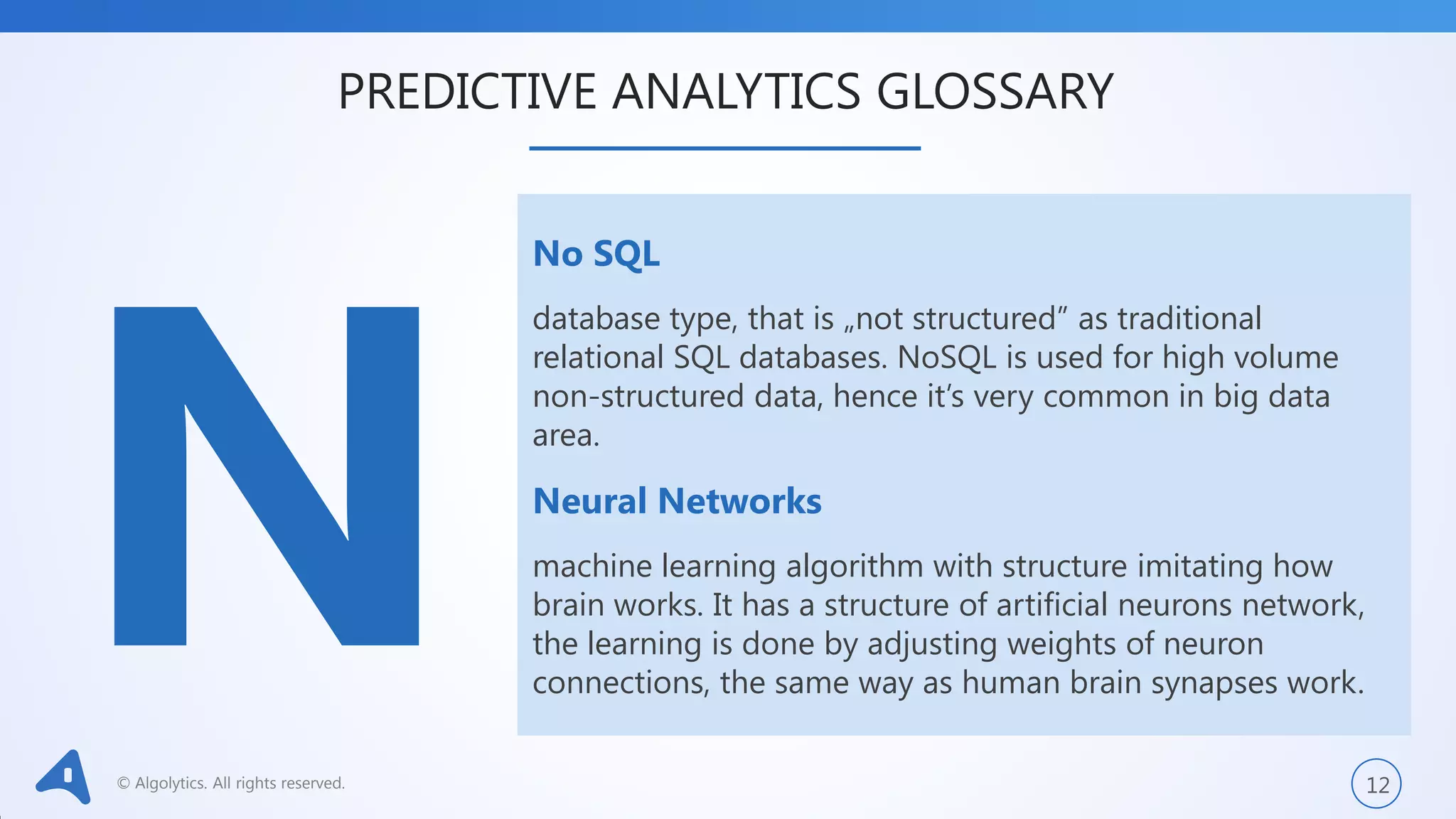 © Algolytics. All rights reserved. 12
No SQL
database type, that is „not structured” as traditional
relational SQL databases. NoSQL is used for high volume
non-structured data, hence it’s very common in big data
area.
Neural Networks
machine learning algorithm with structure imitating how
brain works. It has a structure of artificial neurons network,
the learning is done by adjusting weights of neuron
connections, the same way as human brain synapses work.
PREDICTIVE ANALYTICS GLOSSARY
 