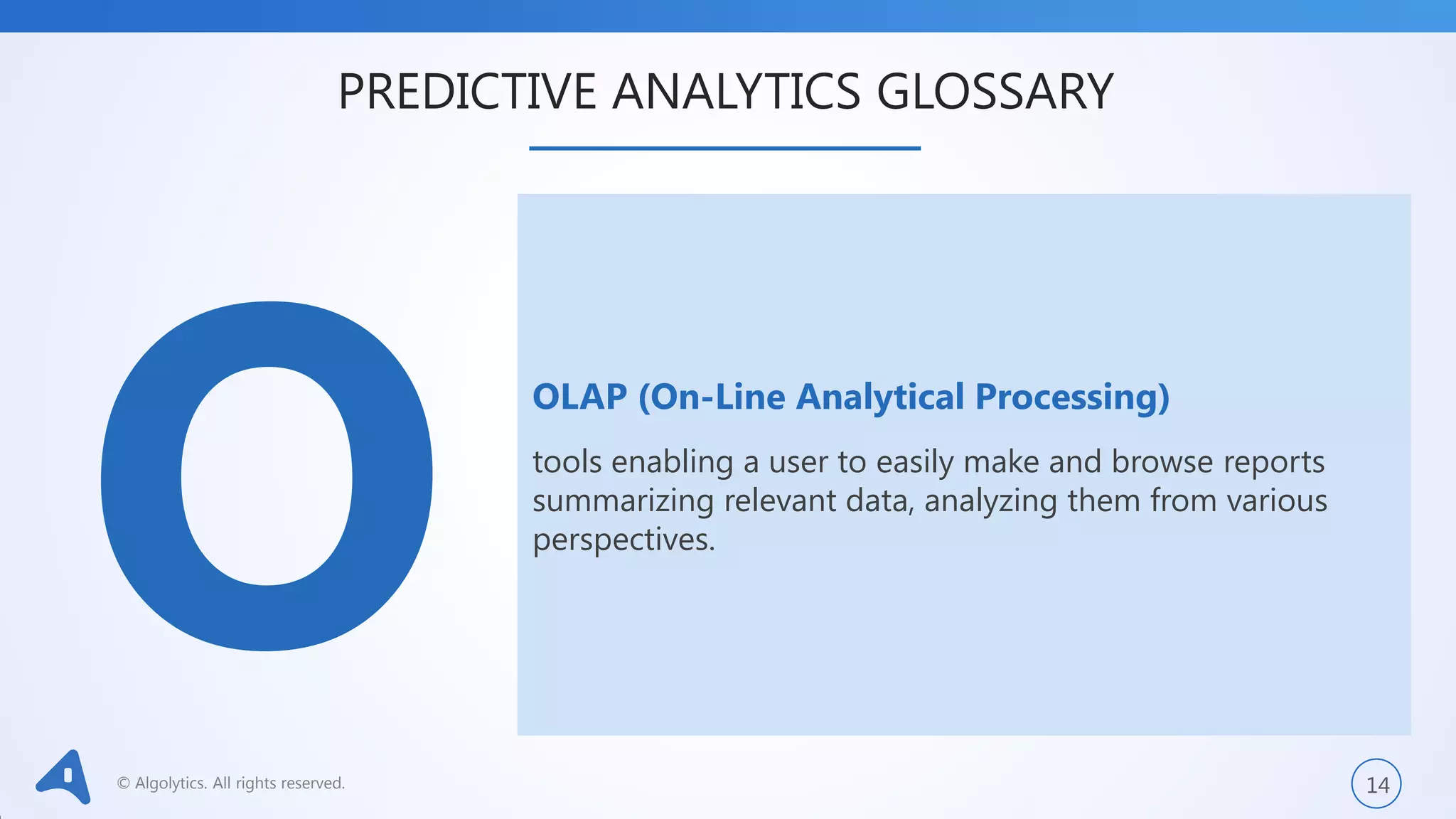© Algolytics. All rights reserved. 14
OLAP (On-Line Analytical Processing)
tools enabling a user to easily make and browse reports
summarizing relevant data, analyzing them from various
perspectives.
PREDICTIVE ANALYTICS GLOSSARY
 