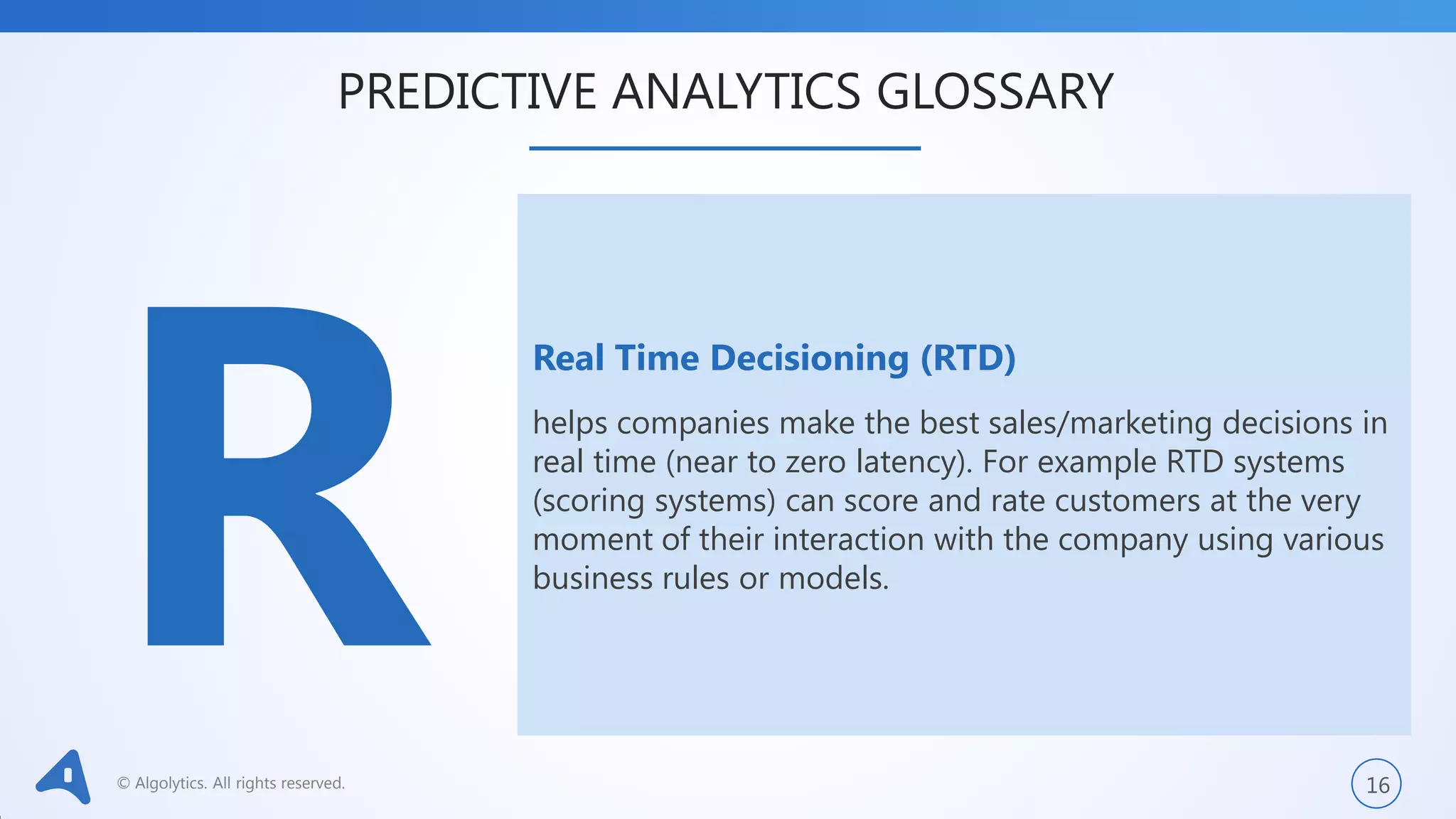 © Algolytics. All rights reserved. 16
Real Time Decisioning (RTD)
helps companies make the best sales/marketing decisions in
real time (near to zero latency). For example RTD systems
(scoring systems) can score and rate customers at the very
moment of their interaction with the company using various
business rules or models.
PREDICTIVE ANALYTICS GLOSSARY
 