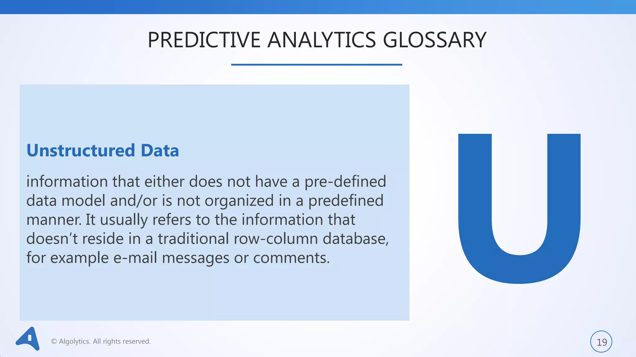 © Algolytics. All rights reserved. 19
Unstructured Data
information that either does not have a pre-defined
data model and/or is not organized in a predefined
manner. It usually refers to the information that
doesn’t reside in a traditional row-column database,
for example e-mail messages or comments.
PREDICTIVE ANALYTICS GLOSSARY
 