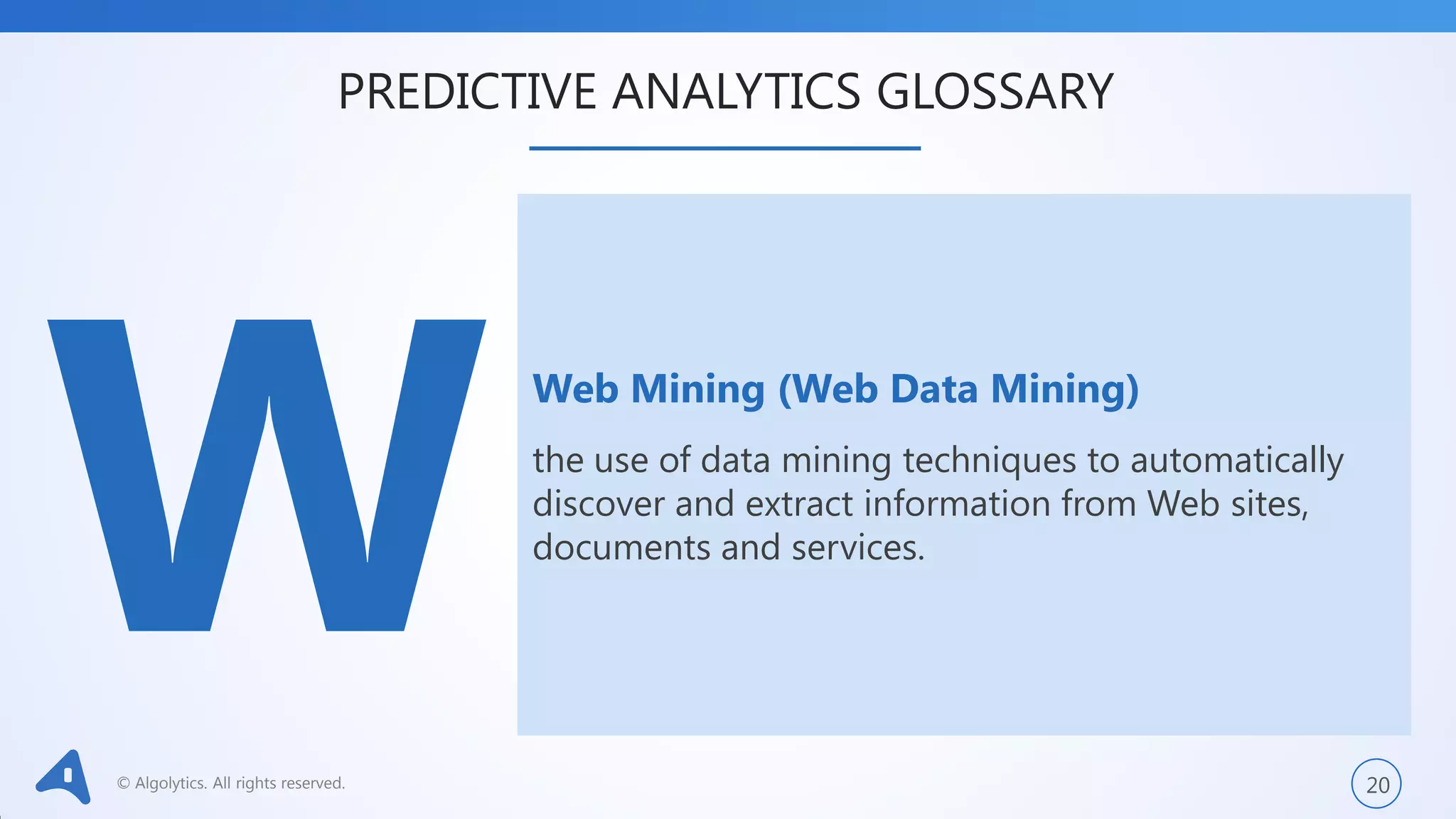 © Algolytics. All rights reserved. 20
Web Mining (Web Data Mining)
the use of data mining techniques to automatically
discover and extract information from Web sites,
documents and services.
PREDICTIVE ANALYTICS GLOSSARY
 