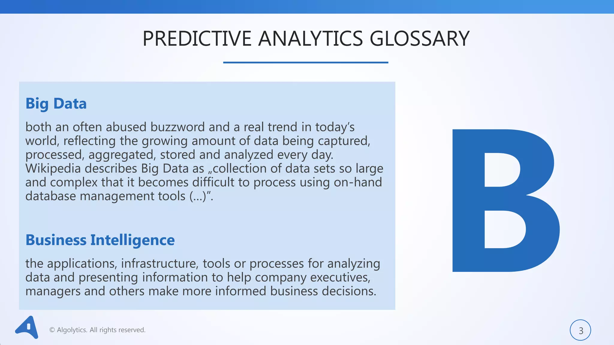 © Algolytics. All rights reserved. 3
Big Data
both an often abused buzzword and a real trend in today’s
world, reflecting the growing amount of data being captured,
processed, aggregated, stored and analyzed every day.
Wikipedia describes Big Data as „collection of data sets so large
and complex that it becomes difficult to process using on-hand
database management tools (…)”.
Business Intelligence
the applications, infrastructure, tools or processes for analyzing
data and presenting information to help company executives,
managers and others make more informed business decisions.
PREDICTIVE ANALYTICS GLOSSARY
 