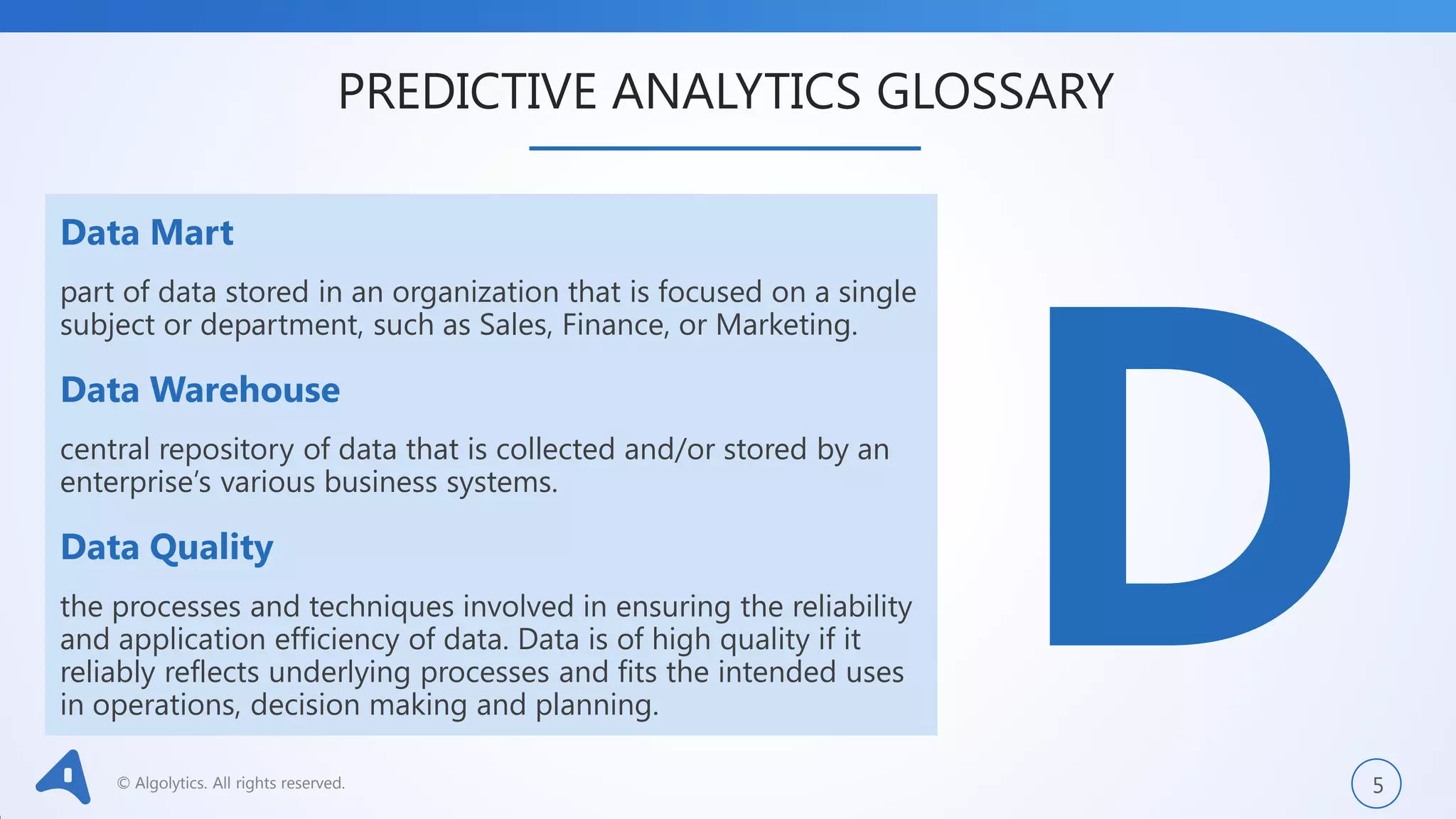 © Algolytics. All rights reserved. 5
Data Mart
part of data stored in an organization that is focused on a single
subject or department, such as Sales, Finance, or Marketing.
Data Warehouse
central repository of data that is collected and/or stored by an
enterprise’s various business systems.
Data Quality
the processes and techniques involved in ensuring the reliability
and application efficiency of data. Data is of high quality if it
reliably reflects underlying processes and fits the intended uses
in operations, decision making and planning.
PREDICTIVE ANALYTICS GLOSSARY
 