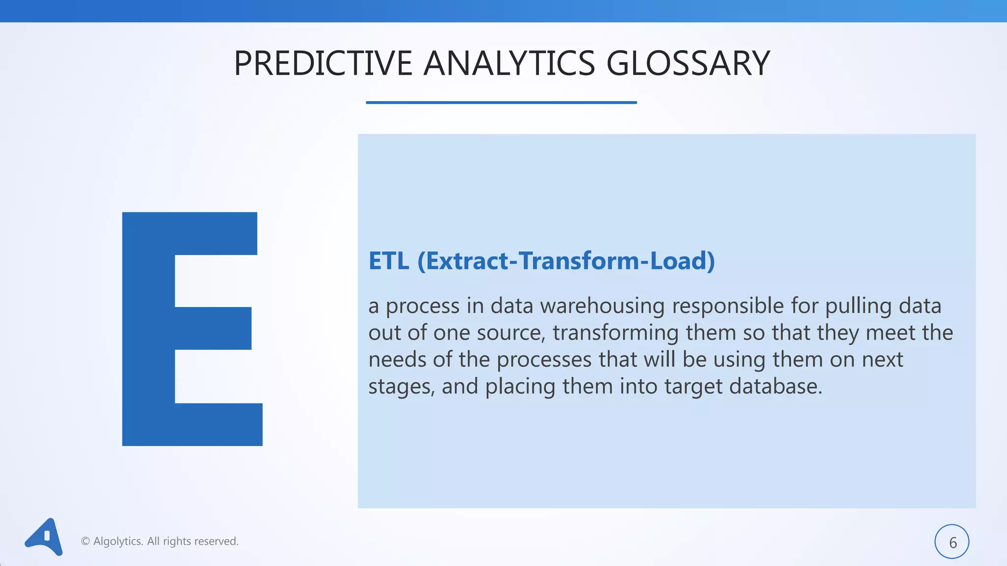 © Algolytics. All rights reserved. 6
ETL (Extract-Transform-Load)
a process in data warehousing responsible for pulling data
out of one source, transforming them so that they meet the
needs of the processes that will be using them on next
stages, and placing them into target database.
PREDICTIVE ANALYTICS GLOSSARY
 
