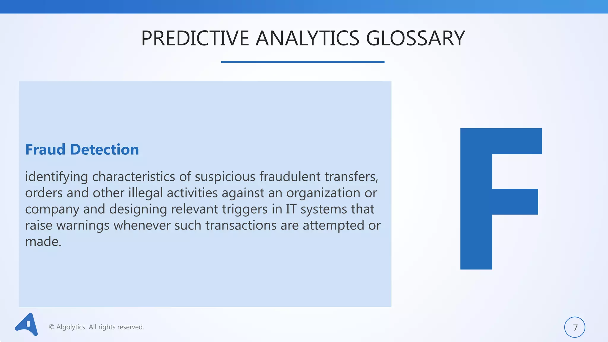 © Algolytics. All rights reserved. 7
Fraud Detection
identifying characteristics of suspicious fraudulent transfers,
orders and other illegal activities against an organization or
company and designing relevant triggers in IT systems that
raise warnings whenever such transactions are attempted or
made.
PREDICTIVE ANALYTICS GLOSSARY
 