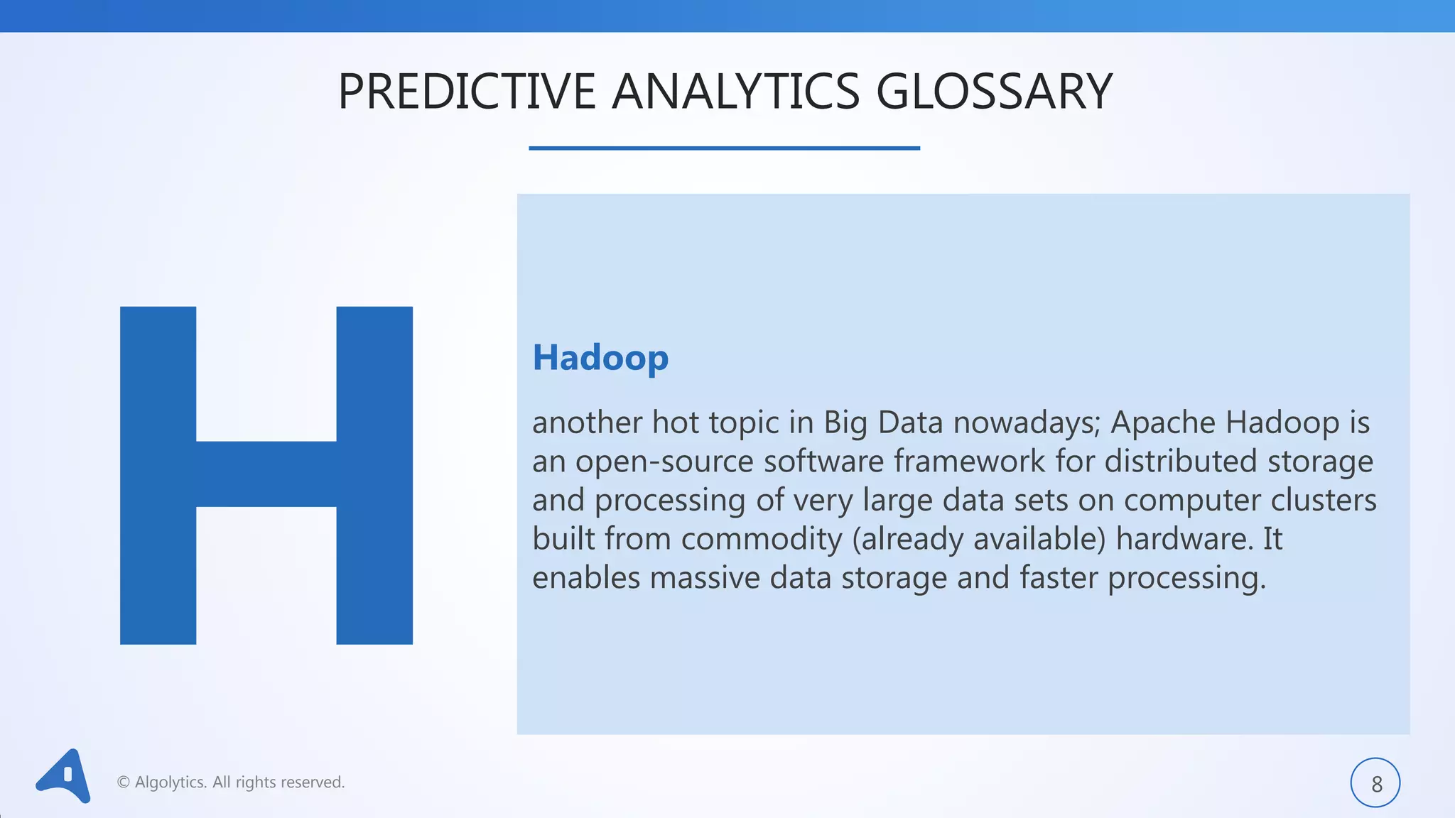 © Algolytics. All rights reserved. 8
Hadoop
another hot topic in Big Data nowadays; Apache Hadoop is
an open-source software framework for distributed storage
and processing of very large data sets on computer clusters
built from commodity (already available) hardware. It
enables massive data storage and faster processing.
PREDICTIVE ANALYTICS GLOSSARY
 