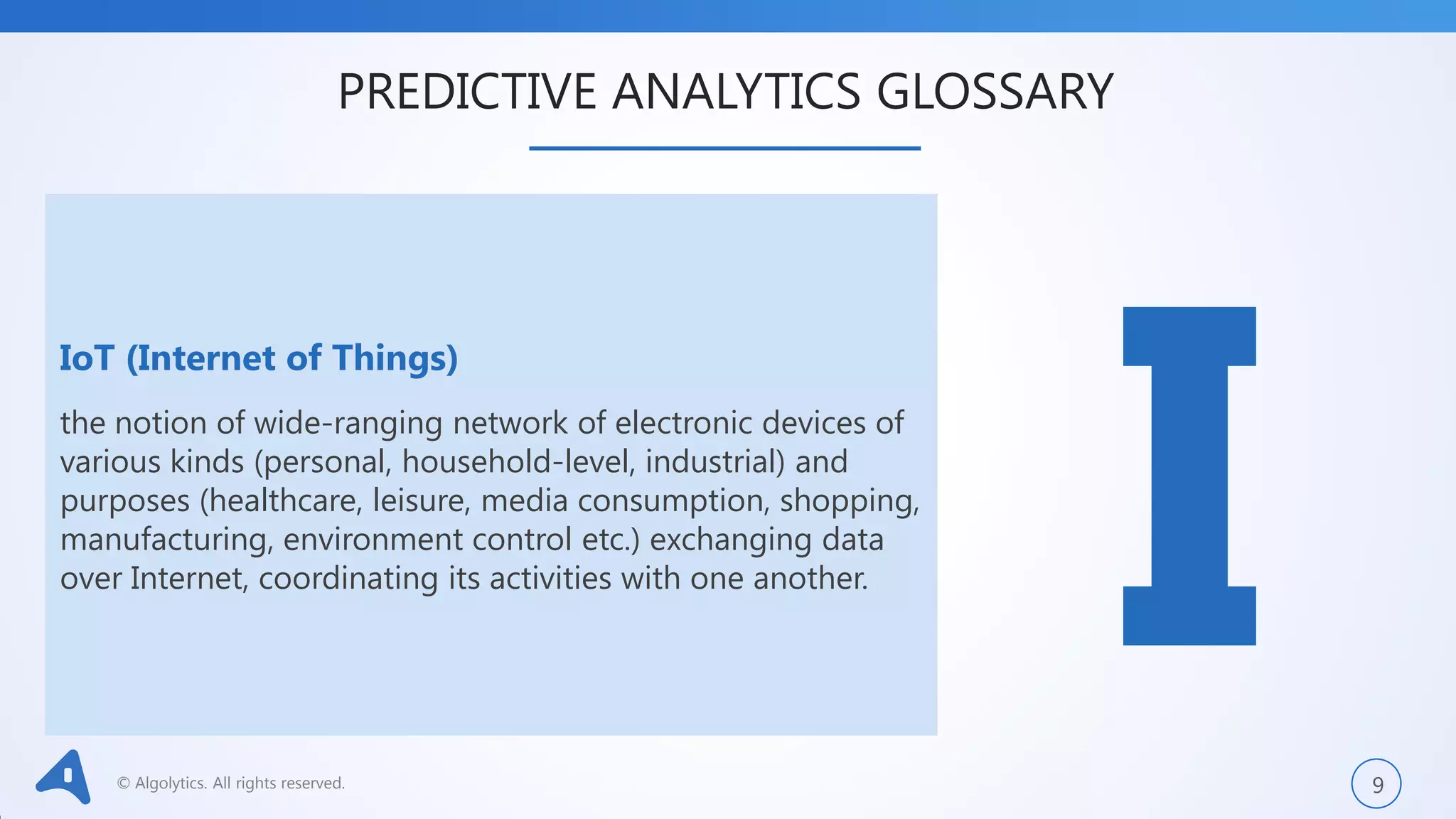 © Algolytics. All rights reserved. 9
IoT (Internet of Things)
the notion of wide-ranging network of electronic devices of
various kinds (personal, household-level, industrial) and
purposes (healthcare, leisure, media consumption, shopping,
manufacturing, environment control etc.) exchanging data
over Internet, coordinating its activities with one another.
PREDICTIVE ANALYTICS GLOSSARY
 