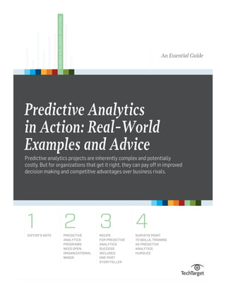 Predictive Analytics
in Action: Real-World
Examples and Advice
Predictive analytics projects are inherently complex and potentially
costly. But for organizations that get it right, they can pay off in improved
decision making and competitive advantages over business rivals.
An Essential Guide
1 2 3 4Editor’s Note Predictive
Analytics
Programs
Need Open
Organizational
Minds
Recipe
for Predictive
Analytics
Success
Includes
One Part
Storyteller
Surveys Point
to Skills, Training
as Predictive
Analytics
Hurdles
Virtualization
Cloud
ApplicationDevelopment
Networking
StorageArchitecture
DataCenterManagement
BusinessIntellegence/Applications
DisasterRecovery/Compliance
Security
 
