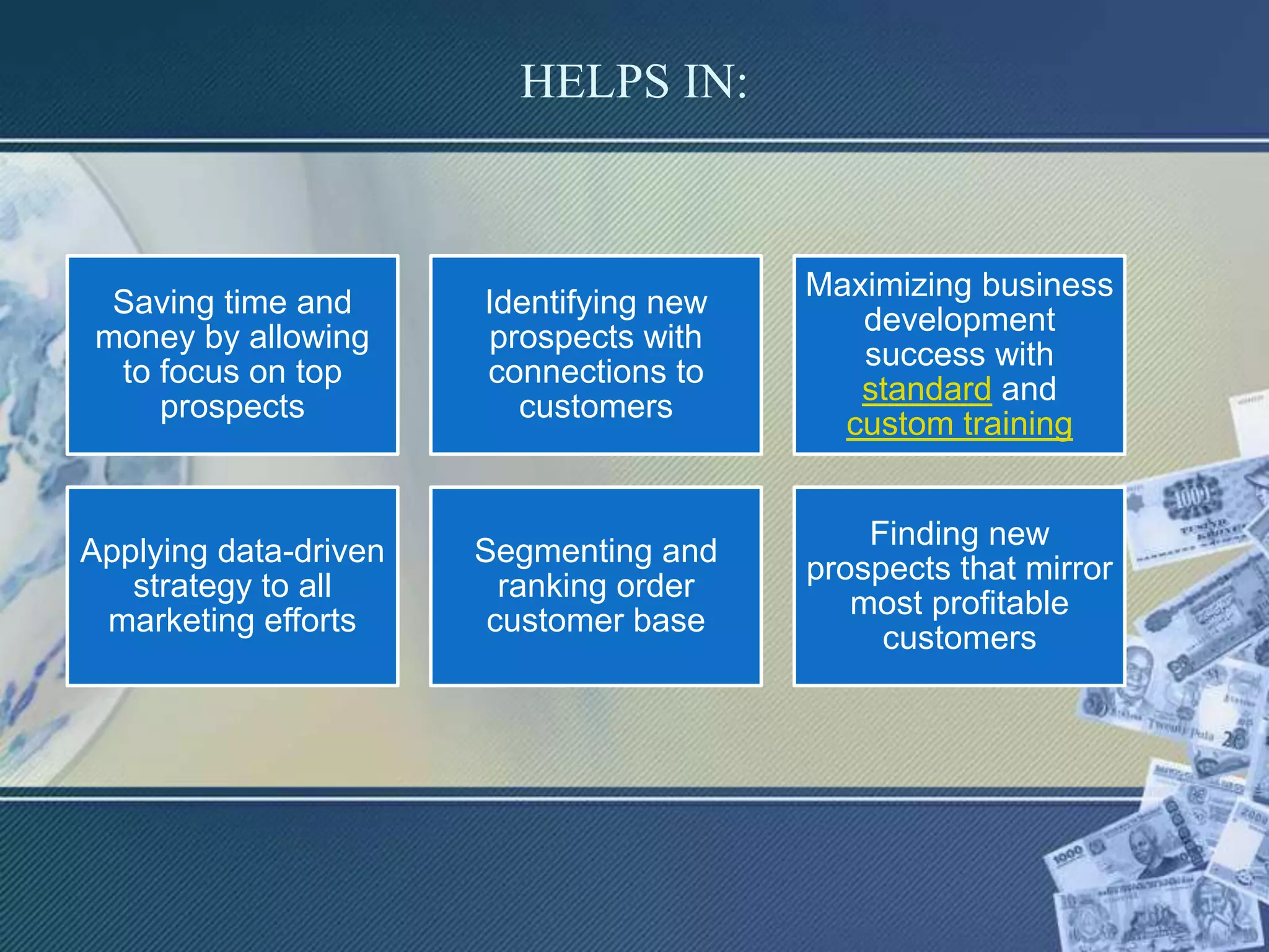 HELPS IN:
Saving time and
money by allowing
to focus on top
prospects
Identifying new
prospects with
connections to
customers
Maximizing business
development
success with
standard and
custom training
Applying data-driven
strategy to all
marketing efforts
Segmenting and
ranking order
customer base
Finding new
prospects that mirror
most profitable
customers
 