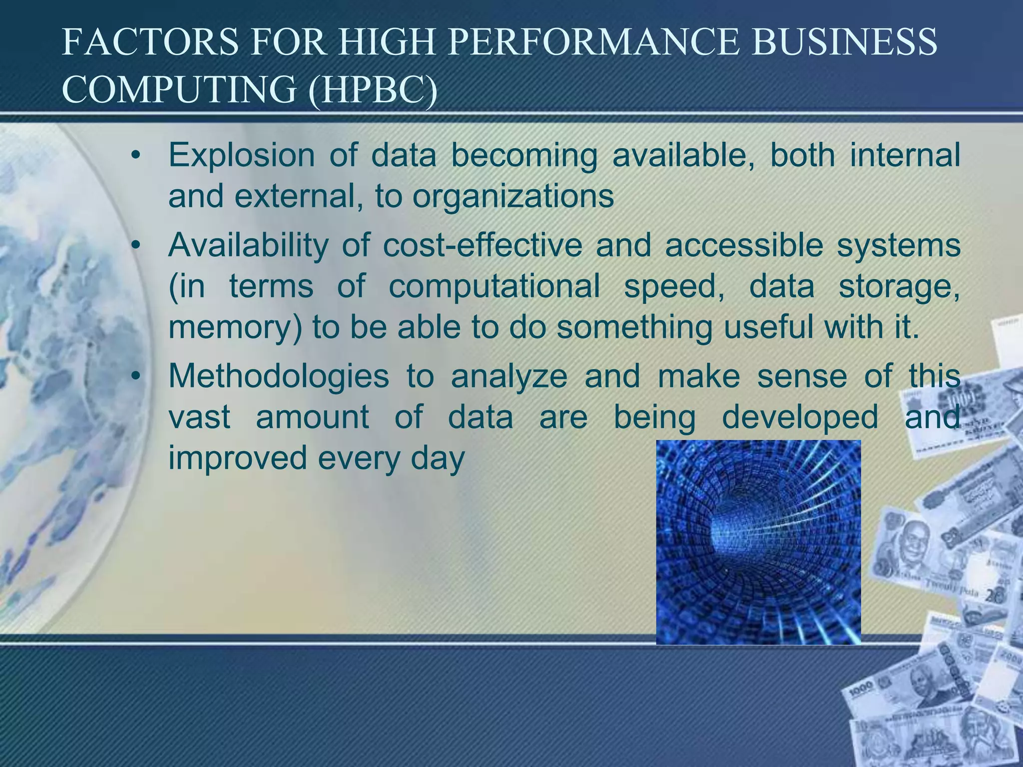 FACTORS FOR HIGH PERFORMANCE BUSINESS
COMPUTING (HPBC)
• Explosion of data becoming available, both internal
and external, to organizations
• Availability of cost-effective and accessible systems
(in terms of computational speed, data storage,
memory) to be able to do something useful with it.
• Methodologies to analyze and make sense of this
vast amount of data are being developed and
improved every day
 