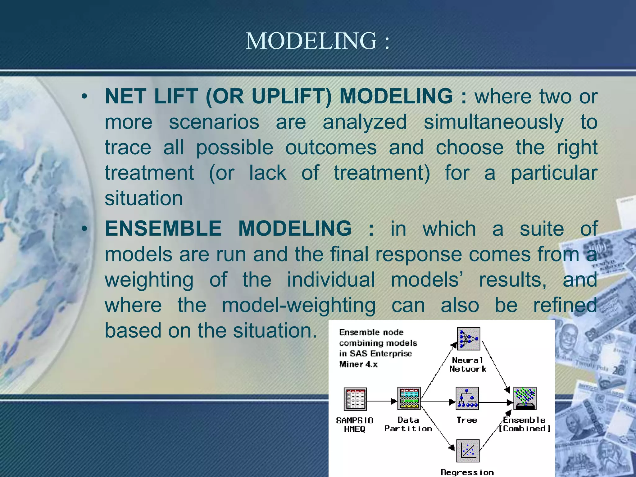 MODELING :
• NET LIFT (OR UPLIFT) MODELING : where two or
more scenarios are analyzed simultaneously to
trace all possible outcomes and choose the right
treatment (or lack of treatment) for a particular
situation
• ENSEMBLE MODELING : in which a suite of
models are run and the final response comes from a
weighting of the individual models’ results, and
where the model-weighting can also be refined
based on the situation.
 