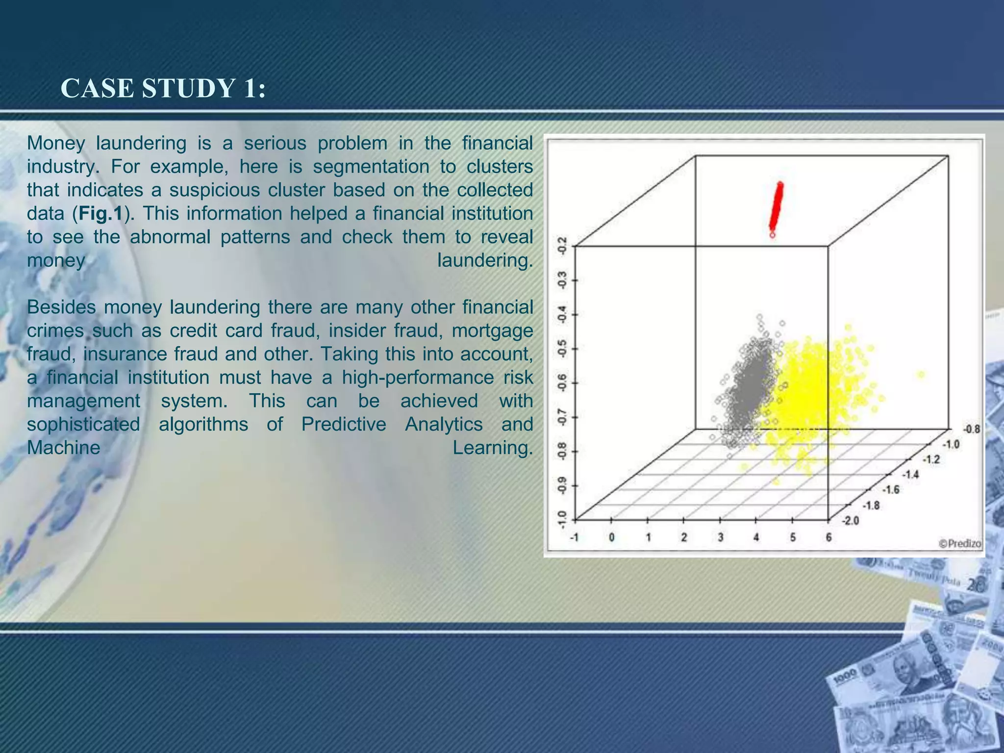 CASE STUDY 1:
Money laundering is a serious problem in the financial
industry. For example, here is segmentation to clusters
that indicates a suspicious cluster based on the collected
data (Fig.1). This information helped a financial institution
to see the abnormal patterns and check them to reveal
money laundering.
Besides money laundering there are many other financial
crimes such as credit card fraud, insider fraud, mortgage
fraud, insurance fraud and other. Taking this into account,
a financial institution must have a high-performance risk
management system. This can be achieved with
sophisticated algorithms of Predictive Analytics and
Machine Learning.
 