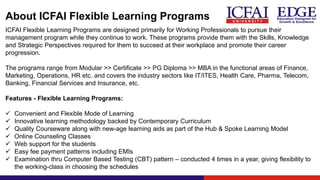 About ICFAI Flexible Learning Programs
ICFAI Flexible Learning Programs are designed primarily for Working Professionals to pursue their
management program while they continue to work. These programs provide them with the Skills, Knowledge
and Strategic Perspectives required for them to succeed at their workplace and promote their career
progression.
The programs range from Modular >> Certificate >> PG Diploma >> MBA in the functional areas of Finance,
Marketing, Operations, HR etc. and covers the industry sectors like IT/ITES, Health Care, Pharma, Telecom,
Banking, Financial Services and Insurance, etc.
Features - Flexible Learning Programs:
✓ Convenient and Flexible Mode of Learning
✓ Innovative learning methodology backed by Contemporary Curriculum
✓ Quality Courseware along with new-age learning aids as part of the Hub & Spoke Learning Model
✓ Online Counseling Classes
✓ Web support for the students
✓ Easy fee payment patterns including EMIs
✓ Examination thru Computer Based Testing (CBT) pattern – conducted 4 times in a year, giving flexibility to
the working-class in choosing the schedules
 