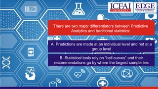 There are two major differentiators between Predictive
Analytics and traditional statistics:
A. Predictions are made at an individual level and not at a
group level
B. Statistical tools rely on “bell curves” and their
recommendations go by where the largest sample lies
 
