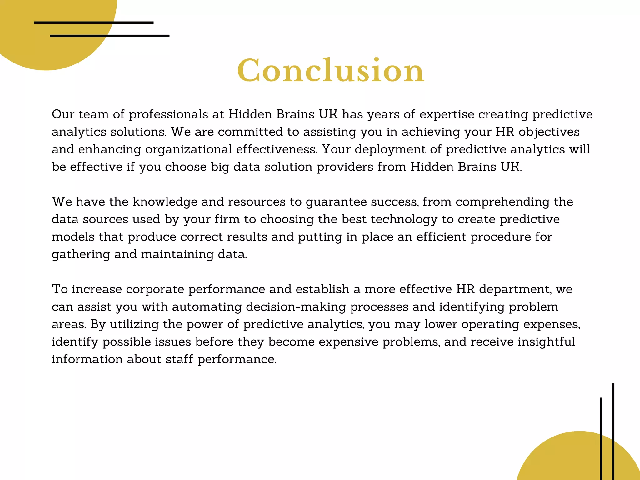 Conclusion
Our team of professionals at Hidden Brains UK has years of expertise creating predictive
analytics solutions. We are committed to assisting you in achieving your HR objectives
and enhancing organizational effectiveness. Your deployment of predictive analytics will
be effective if you choose big data solution providers from Hidden Brains UK.
We have the knowledge and resources to guarantee success, from comprehending the
data sources used by your firm to choosing the best technology to create predictive
models that produce correct results and putting in place an efficient procedure for
gathering and maintaining data.
To increase corporate performance and establish a more effective HR department, we
can assist you with automating decision-making processes and identifying problem
areas. By utilizing the power of predictive analytics, you may lower operating expenses,
identify possible issues before they become expensive problems, and receive insightful
information about staff performance.
 