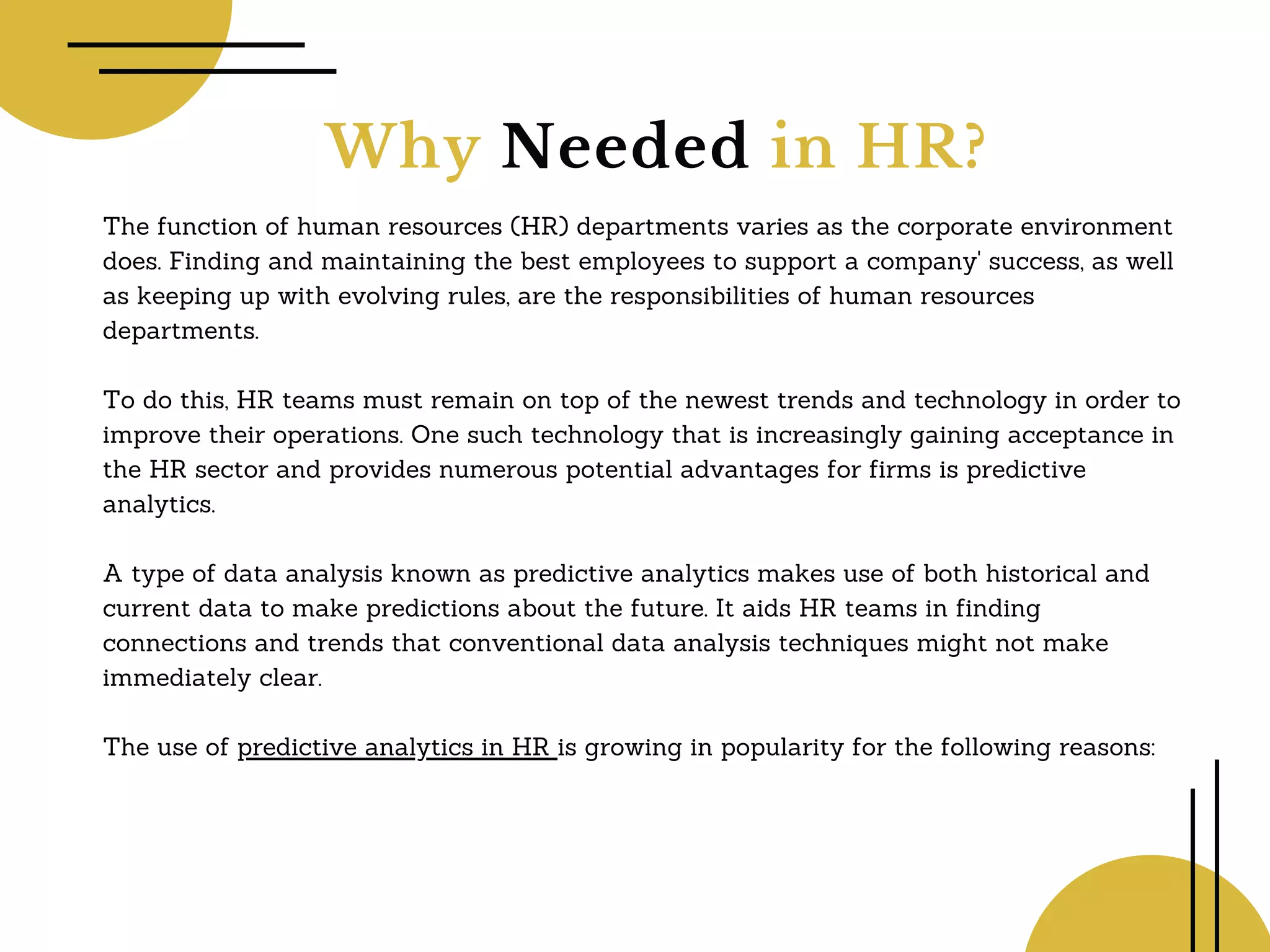 Why Needed in HR?
The function of human resources (HR) departments varies as the corporate environment
does. Finding and maintaining the best employees to support a company' success, as well
as keeping up with evolving rules, are the responsibilities of human resources
departments.
To do this, HR teams must remain on top of the newest trends and technology in order to
improve their operations. One such technology that is increasingly gaining acceptance in
the HR sector and provides numerous potential advantages for firms is predictive
analytics.
A type of data analysis known as predictive analytics makes use of both historical and
current data to make predictions about the future. It aids HR teams in finding
connections and trends that conventional data analysis techniques might not make
immediately clear.
The use of predictive analytics in HR is growing in popularity for the following reasons:
 