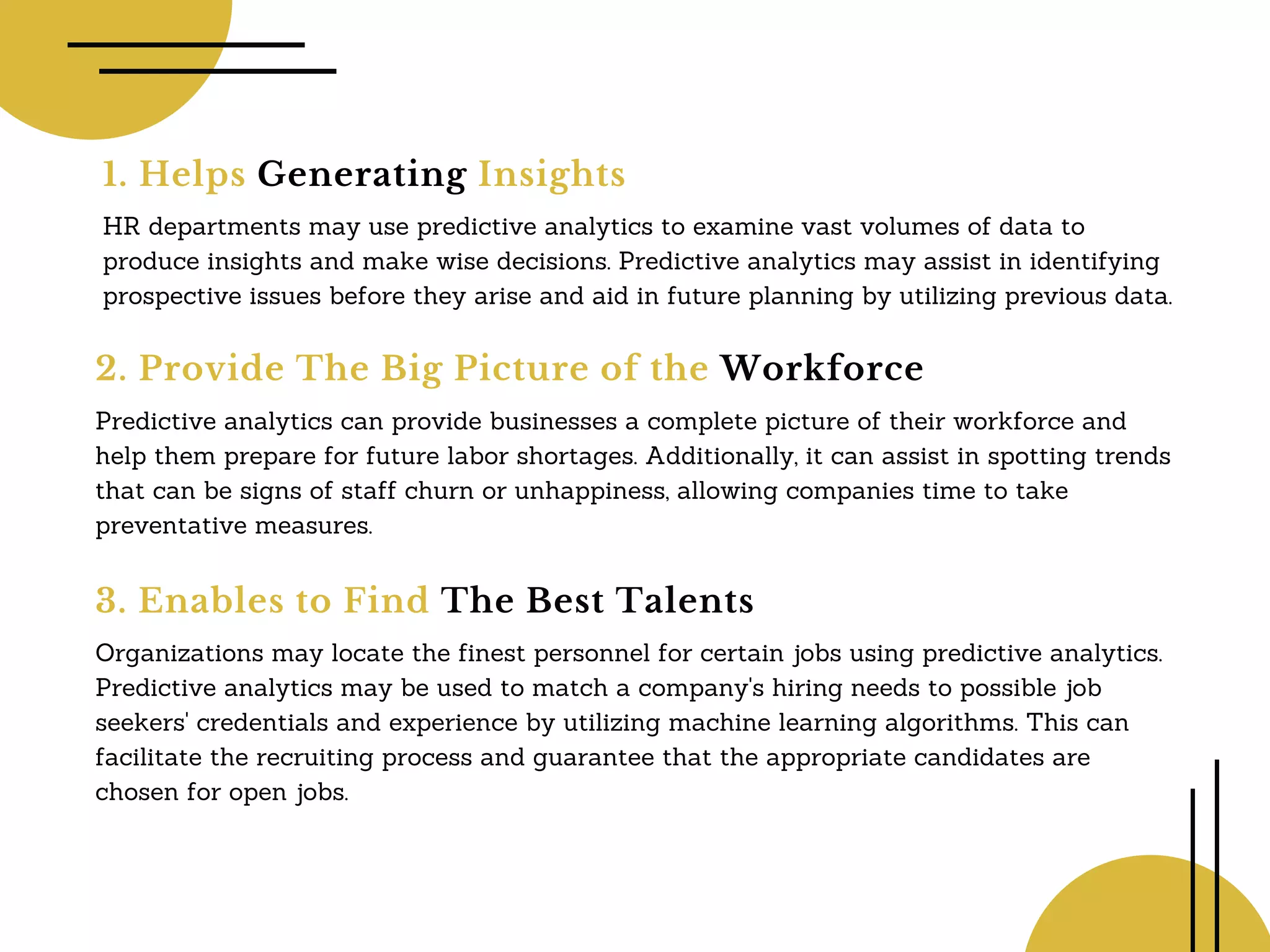 1. Helps Generating Insights
HR departments may use predictive analytics to examine vast volumes of data to
produce insights and make wise decisions. Predictive analytics may assist in identifying
prospective issues before they arise and aid in future planning by utilizing previous data.
2. Provide The Big Picture of the Workforce
Predictive analytics can provide businesses a complete picture of their workforce and
help them prepare for future labor shortages. Additionally, it can assist in spotting trends
that can be signs of staff churn or unhappiness, allowing companies time to take
preventative measures.
3. Enables to Find The Best Talents
Organizations may locate the finest personnel for certain jobs using predictive analytics.
Predictive analytics may be used to match a company's hiring needs to possible job
seekers' credentials and experience by utilizing machine learning algorithms. This can
facilitate the recruiting process and guarantee that the appropriate candidates are
chosen for open jobs.
 