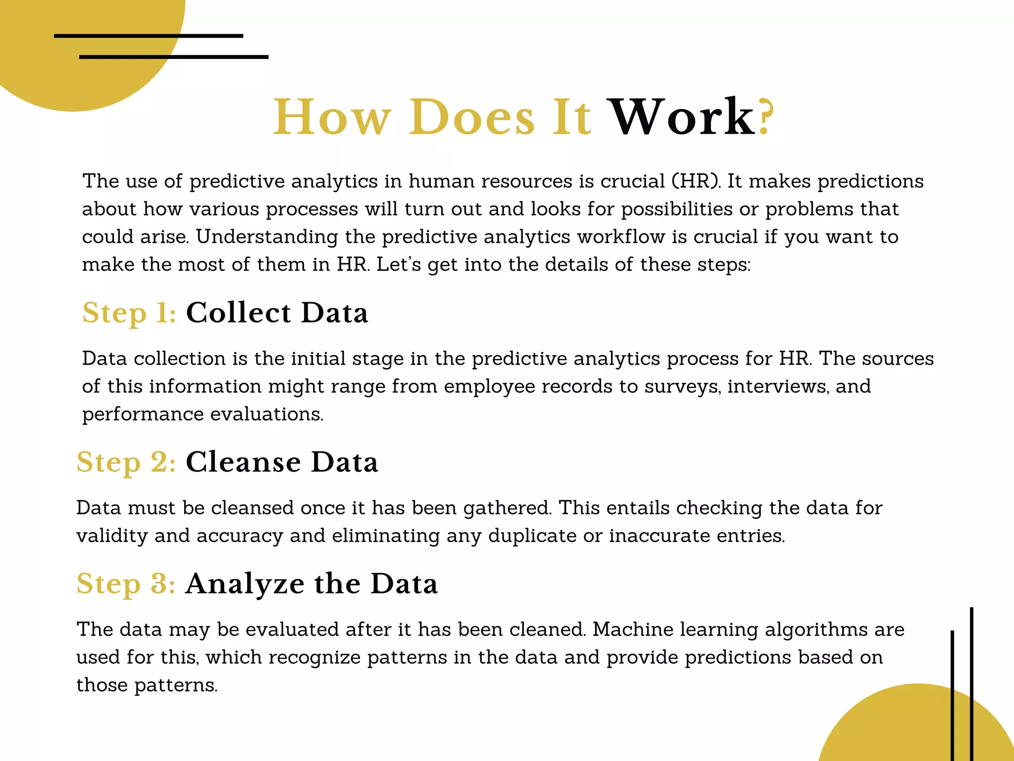 How Does It Work?
The use of predictive analytics in human resources is crucial (HR). It makes predictions
about how various processes will turn out and looks for possibilities or problems that
could arise. Understanding the predictive analytics workflow is crucial if you want to
make the most of them in HR. Let’s get into the details of these steps:
Step 1: Collect Data
Data collection is the initial stage in the predictive analytics process for HR. The sources
of this information might range from employee records to surveys, interviews, and
performance evaluations.
Step 2: Cleanse Data
Data must be cleansed once it has been gathered. This entails checking the data for
validity and accuracy and eliminating any duplicate or inaccurate entries.
Step 3: Analyze the Data
The data may be evaluated after it has been cleaned. Machine learning algorithms are
used for this, which recognize patterns in the data and provide predictions based on
those patterns.
 