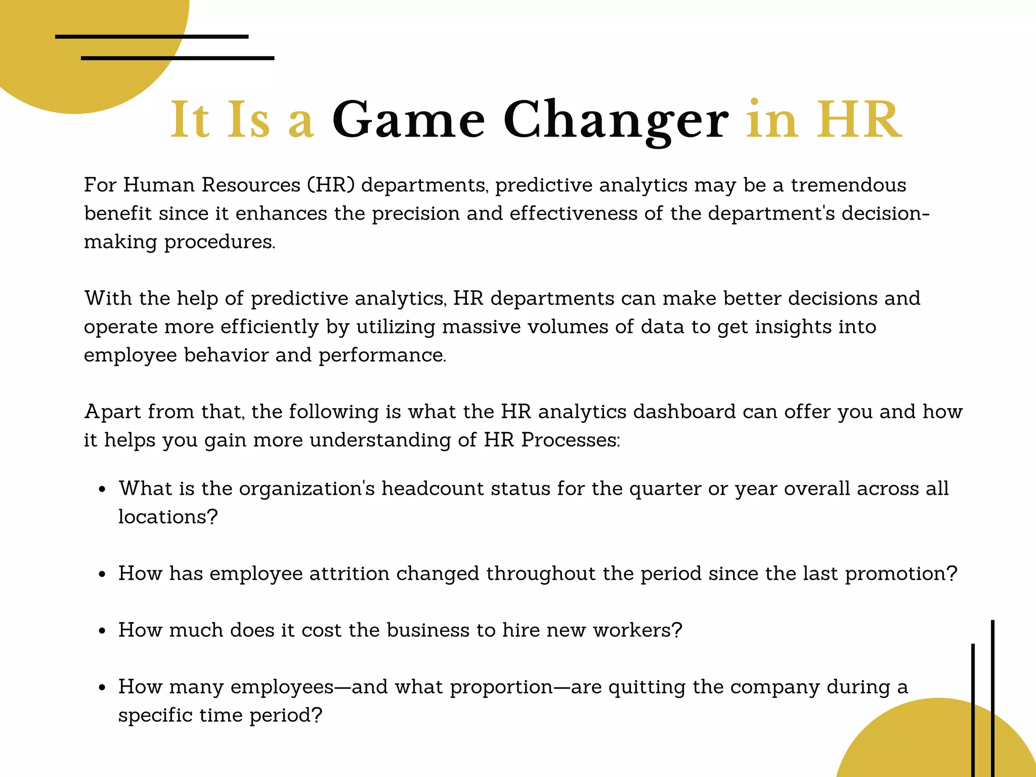 It Is a Game Changer in HR
For Human Resources (HR) departments, predictive analytics may be a tremendous
benefit since it enhances the precision and effectiveness of the department's decision-
making procedures.
With the help of predictive analytics, HR departments can make better decisions and
operate more efficiently by utilizing massive volumes of data to get insights into
employee behavior and performance.
Apart from that, the following is what the HR analytics dashboard can offer you and how
it helps you gain more understanding of HR Processes:
What is the organization's headcount status for the quarter or year overall across all
locations?
How has employee attrition changed throughout the period since the last promotion?
How much does it cost the business to hire new workers?
How many employees—and what proportion—are quitting the company during a
specific time period?
 