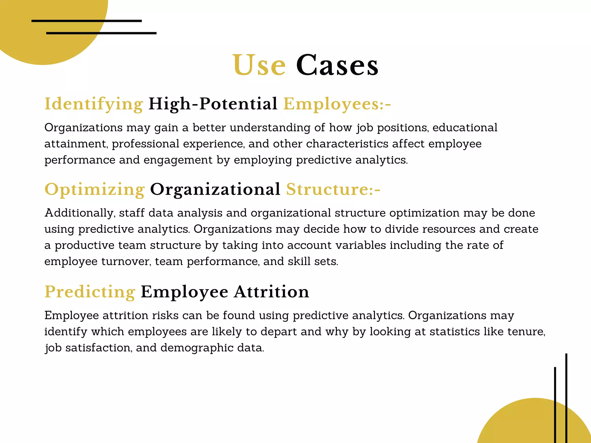 Use Cases
Identifying High-Potential Employees:-
Organizations may gain a better understanding of how job positions, educational
attainment, professional experience, and other characteristics affect employee
performance and engagement by employing predictive analytics.
Optimizing Organizational Structure:-
Additionally, staff data analysis and organizational structure optimization may be done
using predictive analytics. Organizations may decide how to divide resources and create
a productive team structure by taking into account variables including the rate of
employee turnover, team performance, and skill sets.
Predicting Employee Attrition
Employee attrition risks can be found using predictive analytics. Organizations may
identify which employees are likely to depart and why by looking at statistics like tenure,
job satisfaction, and demographic data.
 