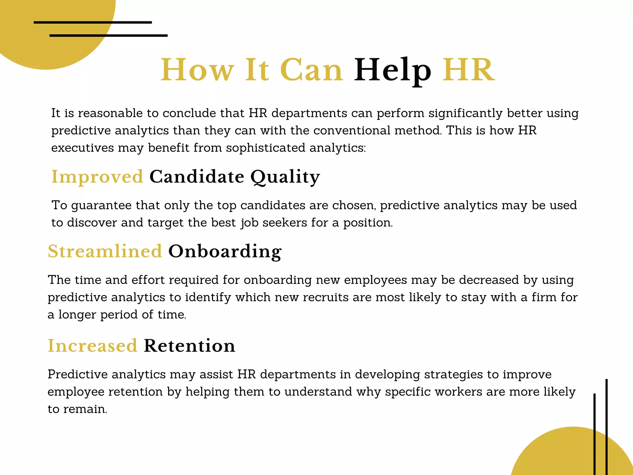 How It Can Help HR
It is reasonable to conclude that HR departments can perform significantly better using
predictive analytics than they can with the conventional method. This is how HR
executives may benefit from sophisticated analytics:
Improved Candidate Quality
To guarantee that only the top candidates are chosen, predictive analytics may be used
to discover and target the best job seekers for a position.
Streamlined Onboarding
The time and effort required for onboarding new employees may be decreased by using
predictive analytics to identify which new recruits are most likely to stay with a firm for
a longer period of time.
Increased Retention
Predictive analytics may assist HR departments in developing strategies to improve
employee retention by helping them to understand why specific workers are more likely
to remain.
 