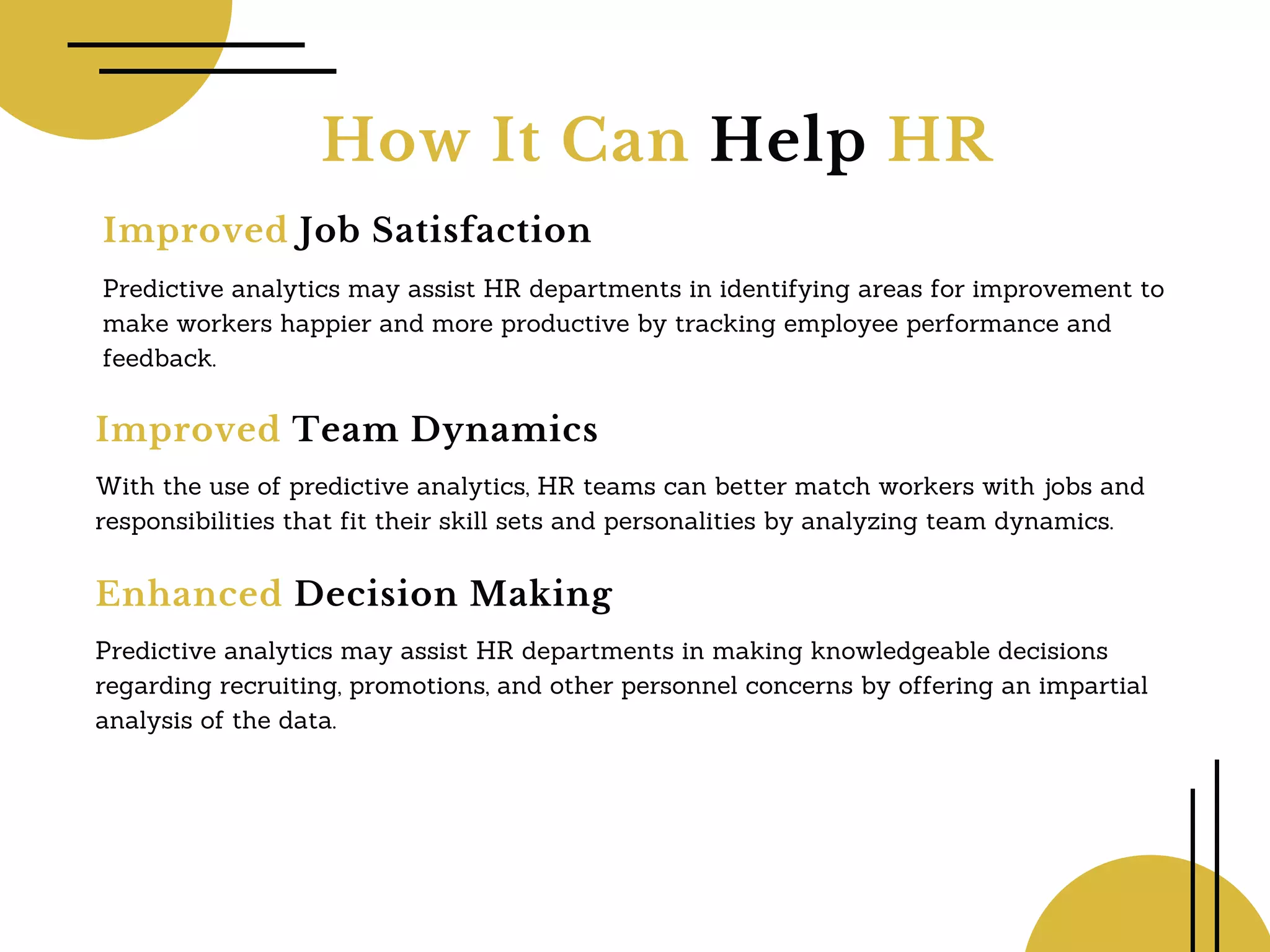 How It Can Help HR
Improved Job Satisfaction
Predictive analytics may assist HR departments in identifying areas for improvement to
make workers happier and more productive by tracking employee performance and
feedback.
Improved Team Dynamics
With the use of predictive analytics, HR teams can better match workers with jobs and
responsibilities that fit their skill sets and personalities by analyzing team dynamics.
Enhanced Decision Making
Predictive analytics may assist HR departments in making knowledgeable decisions
regarding recruiting, promotions, and other personnel concerns by offering an impartial
analysis of the data.
 