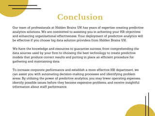 Conclusion
Our team of professionals at Hidden Brains UK has years of expertise creating predictive
analytics solutions. We are committed to assisting you in achieving your HR objectives
and enhancing organizational effectiveness. Your deployment of predictive analytics will
be effective if you choose big data solution providers from Hidden Brains UK.
We have the knowledge and resources to guarantee success, from comprehending the
data sources used by your firm to choosing the best technology to create predictive
models that produce correct results and putting in place an efficient procedure for
gathering and maintaining data.
To increase corporate performance and establish a more effective HR department, we
can assist you with automating decision-making processes and identifying problem
areas. By utilizing the power of predictive analytics, you may lower operating expenses,
identify possible issues before they become expensive problems, and receive insightful
information about staff performance.
 