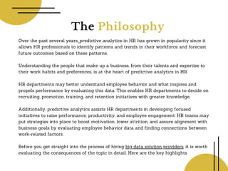 The Philosophy
Over the past several years, predictive analytics in HR has grown in popularity since it
allows HR professionals to identify patterns and trends in their workforce and forecast
future outcomes based on these patterns.
Understanding the people that make up a business, from their talents and expertise to
their work habits and preferences, is at the heart of predictive analytics in HR.
HR departments may better understand employee behavior and what inspires and
propels performance by evaluating this data. This enables HR departments to decide on
recruiting, promotion, training, and retention initiatives with greater knowledge.
Additionally, predictive analytics assists HR departments in developing focused
initiatives to raise performance, productivity, and employee engagement. HR teams may
put strategies into place to boost motivation, lower attrition, and assure alignment with
business goals by evaluating employee behavior data and finding connections between
work-related factors.
Before you get straight into the process of hiring big data solution providers, it is worth
evaluating the consequences of the topic in detail. Here are the key highlights
 