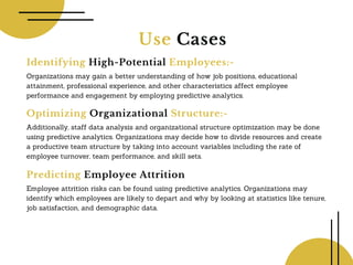 Use Cases
Identifying High-Potential Employees:-
Organizations may gain a better understanding of how job positions, educational
attainment, professional experience, and other characteristics affect employee
performance and engagement by employing predictive analytics.
Optimizing Organizational Structure:-
Additionally, staff data analysis and organizational structure optimization may be done
using predictive analytics. Organizations may decide how to divide resources and create
a productive team structure by taking into account variables including the rate of
employee turnover, team performance, and skill sets.
Predicting Employee Attrition
Employee attrition risks can be found using predictive analytics. Organizations may
identify which employees are likely to depart and why by looking at statistics like tenure,
job satisfaction, and demographic data.
 