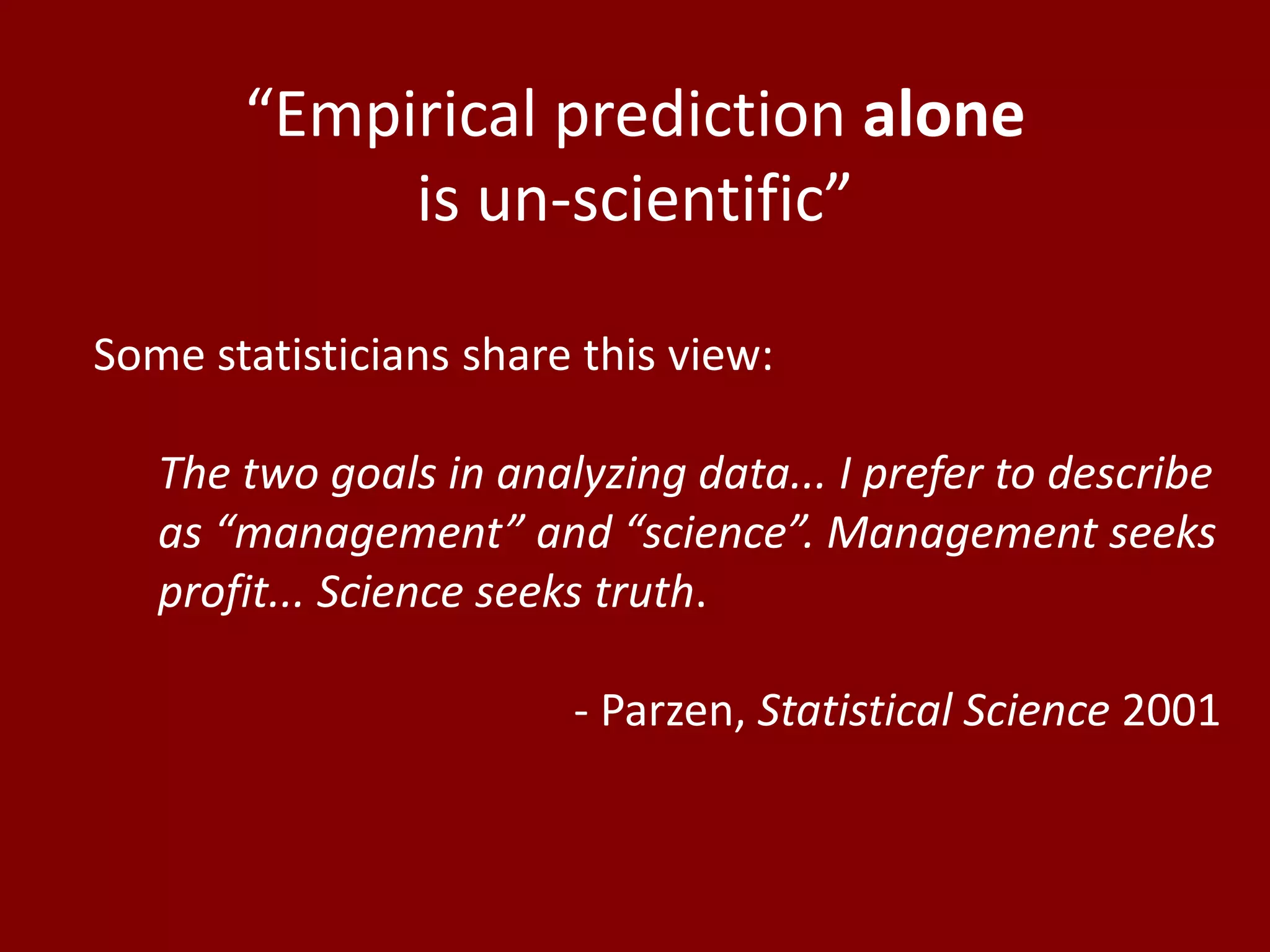 “Empirical prediction alone
is un-scientific”
Some statisticians share this view:
The two goals in analyzing data... I prefer to describe
as “management” and “science”. Management seeks
profit... Science seeks truth.
- Parzen, Statistical Science 2001
 