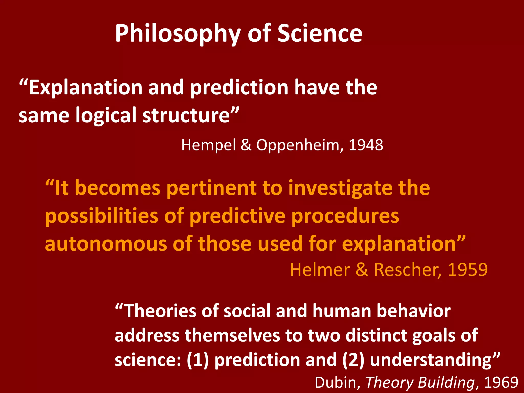 Philosophy of Science
“Explanation and prediction have the
same logical structure”
Hempel & Oppenheim, 1948
“It becomes pertinent to investigate the
possibilities of predictive procedures
autonomous of those used for explanation”
Helmer & Rescher, 1959
“Theories of social and human behavior
address themselves to two distinct goals of
science: (1) prediction and (2) understanding”
Dubin, Theory Building, 1969
 
